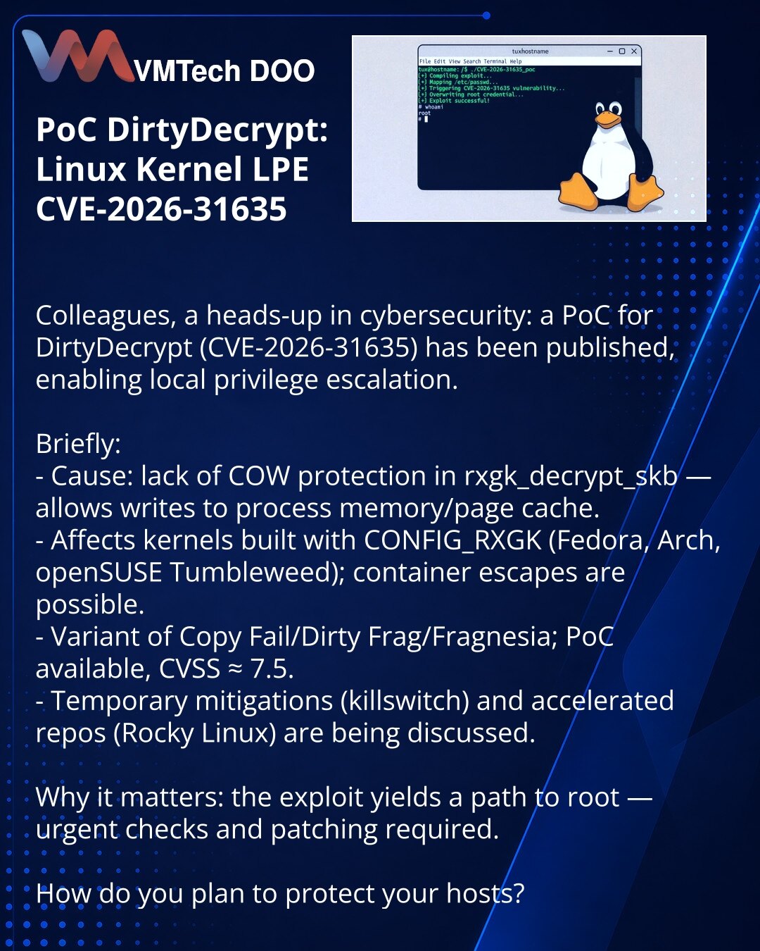 PoC DirtyDecrypt: LPE u kernelu Linux CVE-2026-31635

Kolege, želim da skrenem pažnju u oblasti kibernetske bezbednosti: objavljen je PoC DirtyDecrypt (CVE-2026-31635) koji omogućava lokalno povećanje privilegija.

Ukratko:
- Uzrok: nedostatak COW zaštite u rxgk_decrypt_skb — upis u memoriju procesa/page cache.
- Pogađa kernele sa CONFIG_RXGK (Fedora, Arch, openSUSE Tumbleweed); u kontejnerima moguć izlazak iz poda.
- Variant Copy Fail/Dirty Frag/Fragnesia; PoC je dostupan, CVSS ~7.5.
- Razmatra
