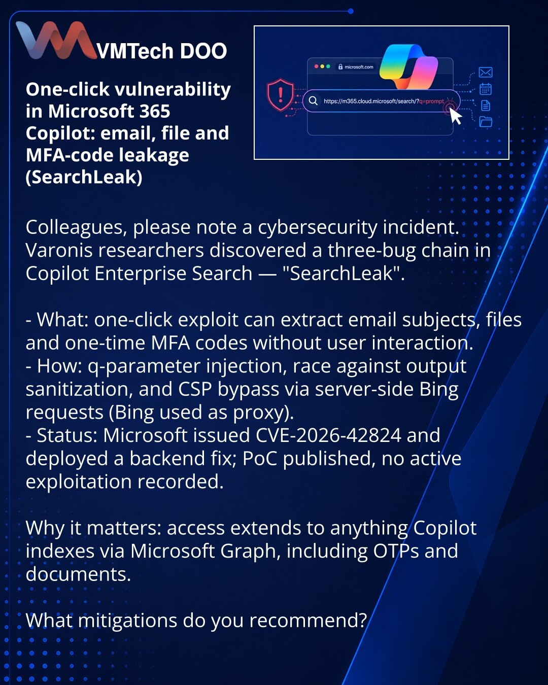 One-Click-ranjivost u Microsoft 365 Copilot: curenje mejlova, fajlova i MFA kodova (SearchLeak)

Kolege, želim da skrenem pažnju na incident u oblasti sajber bezbednosti. Istraživači Varonis otkrili su trostruki lanac grešaka u Copilot Enterprise Search — SearchLeak.

- Šta: lanac od jednog klika omogućava izvlačenje naslova mejlova, fajlova i MFA kodova bez akcije korisnika.
- Kako: injekcija u parametru q, trka sa sanitizacijom izlaza i zaobilaženje CSP putem server zahteva Bing — Bing služi k