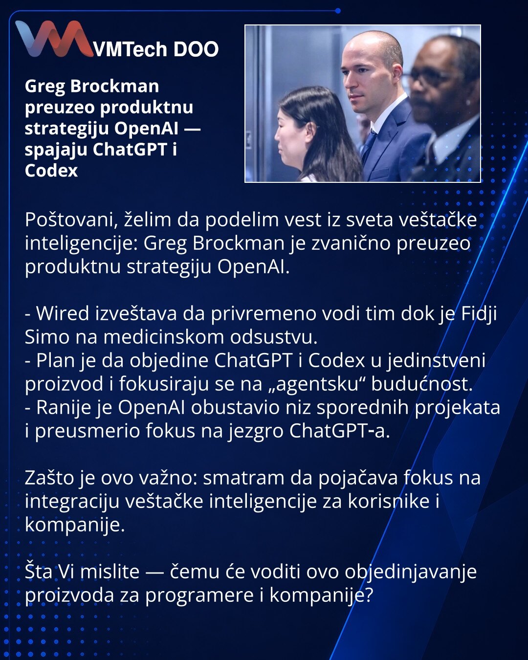 Greg Brockman preuzeo produktnu strategiju OpenAI — spajaju ChatGPT i Codex

Poštovani, želim da podelim vest iz sveta veštačke inteligencije: Greg Brockman je zvanično preuzeo produktnu strategiju OpenAI.

- Wired izveštava da privremeno vodi tim dok je Fidji Simo na medicinskom odsustvu.
- Plan je da objedine ChatGPT i Codex u jedinstveni proizvod i fokusiraju se na „agentsku“ budućnost.
- Ranije je OpenAI obustavio niz sporednih projekata i preusmerio fokus na jezgro ChatGPT‑a.

Zašto je ovo