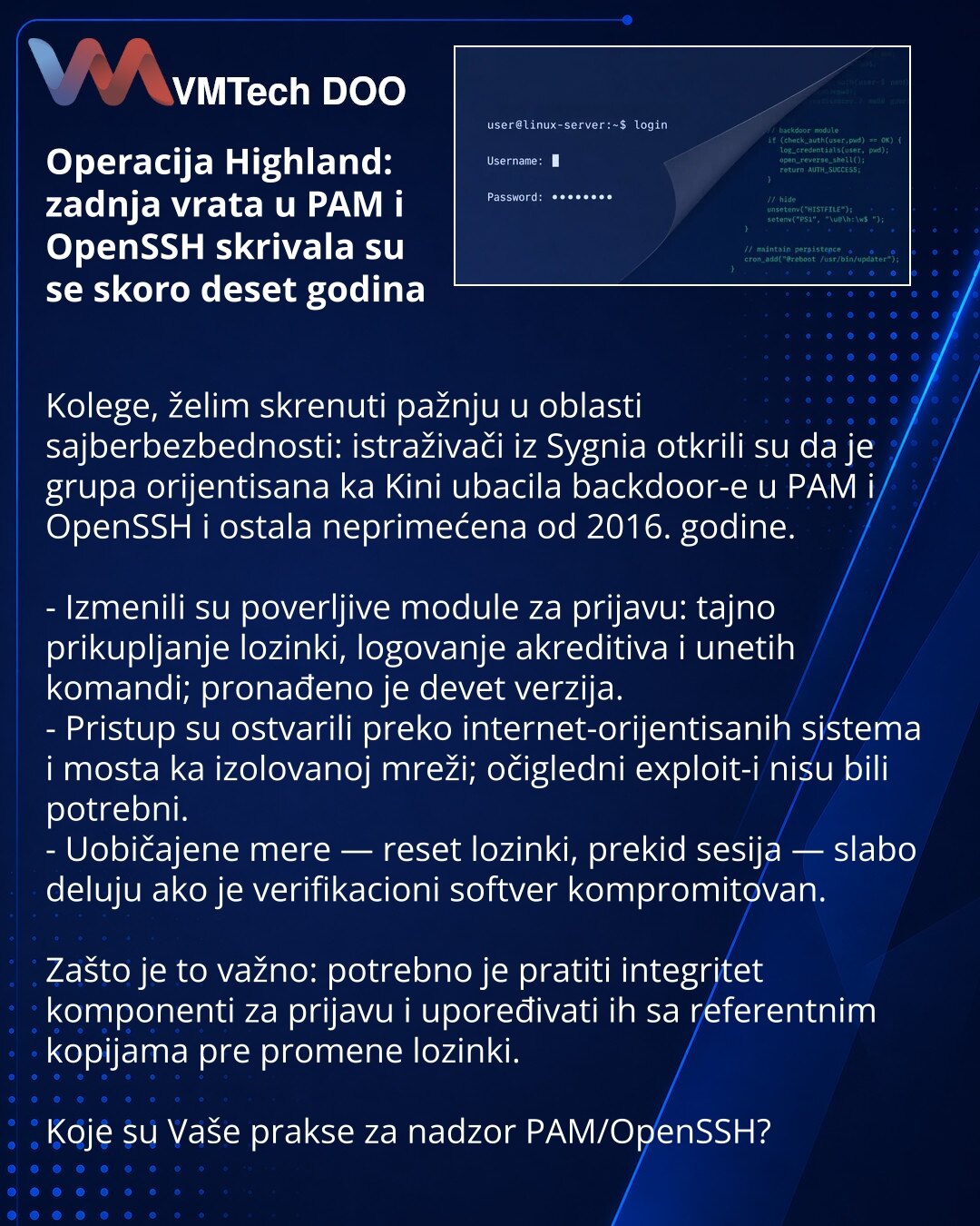 Operacija Highland: zadnja vrata u PAM i OpenSSH skrivala su se skoro deset godina

Kolege, želim skrenuti pažnju u oblasti sajberbezbednosti: istraživači iz Sygnia otkrili su da je grupa orijentisana ka Kini ubacila backdoor-e u PAM i OpenSSH i ostala neprimećena od 2016. godine.

- Izmenili su poverljive module za prijavu: tajno prikupljanje lozinki, logovanje akreditiva i unetih komandi; pronađeno je devet verzija.
- Pristup su ostvarili preko internet-orijentisanih sistema i mosta ka izolova