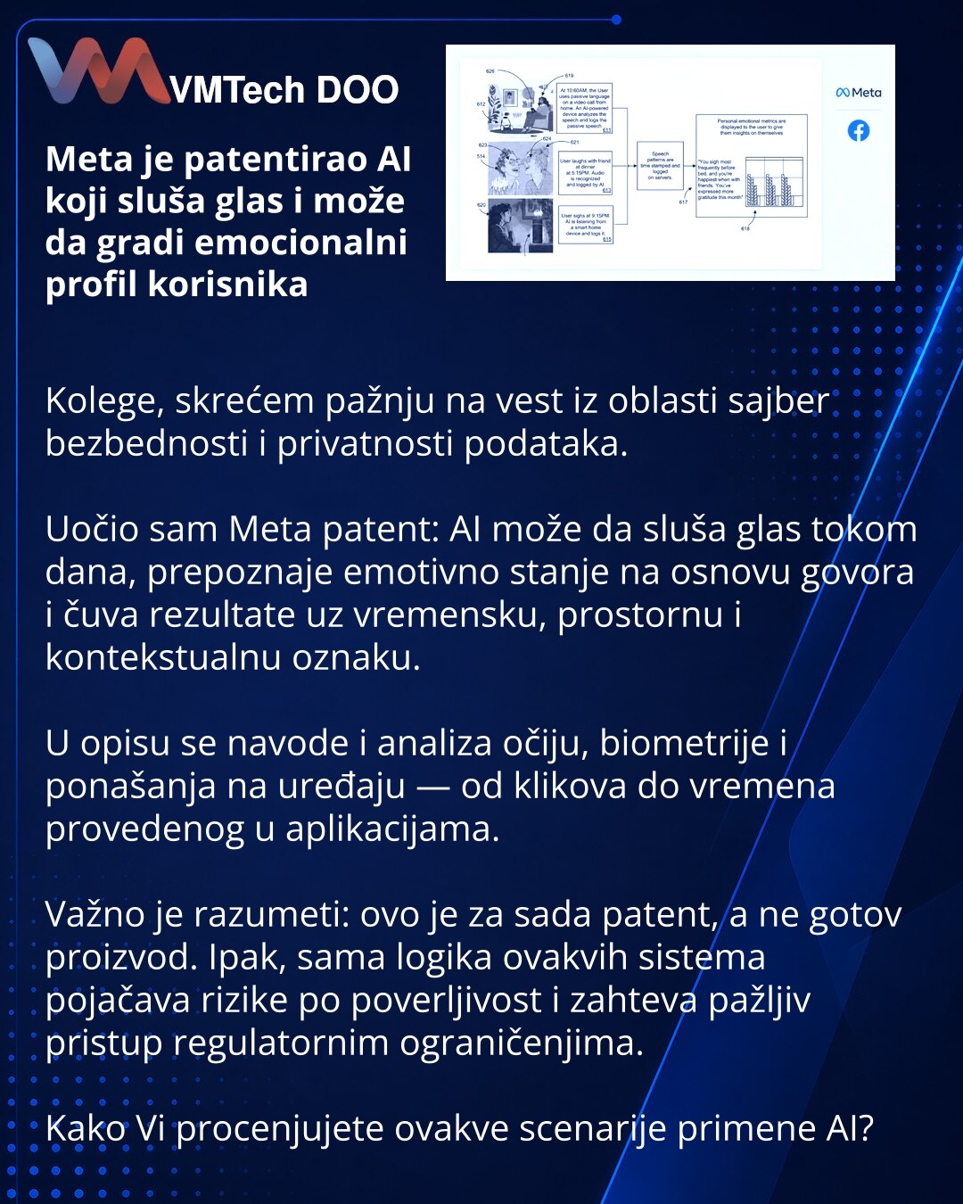 Meta je patentirao AI koji sluša glas i može da gradi emocionalni profil korisnika

Kolege, skrećem pažnju na vest iz oblasti sajber bezbednosti i privatnosti podataka.

Uočio sam Meta patent: AI može da sluša glas tokom dana, prepoznaje emotivno stanje na osnovu govora i čuva rezultate uz vremensku, prostornu i kontekstualnu oznaku.

U opisu se navode i analiza očiju, biometrije i ponašanja na uređaju — od klikova do vremena provedenog u aplikacijama.

Važno je razumeti: ovo je za sada patent,