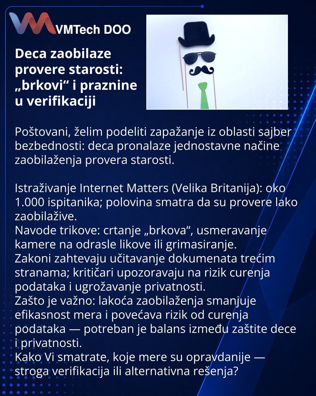 Deca zaobilaze provere starosti: „brkovi“ i praznine u verifikaciji

Poštovani, želim podeliti zapažanje iz oblasti sajber bezbednosti: deca pronalaze jednostavne načine zaobilaženja provera starosti.

Istraživanje Internet Matters (Velika Britanija): oko 1.000 ispitanika; polovina smatra da su provere lako zaobilažive.
Navode trikove: crtanje „brkova“, usmeravanje kamere na odrasle likove ili grimasiranje.
Zakoni zahtevaju učitavanje dokumenata trećim stranama; kritičari upozoravaju na rizik cu
