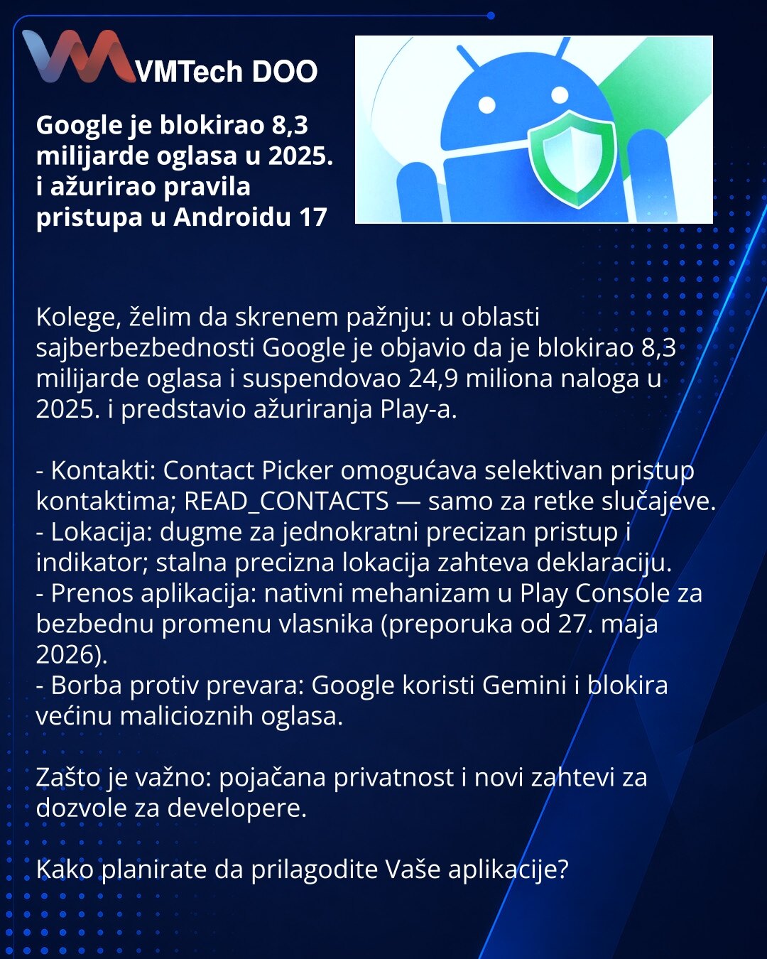 Google je blokirao 8,3 milijarde oglasa u 2025. i ažurirao pravila pristupa u Androidu 17

Kolege, želim da skrenem pažnju: u oblasti sajberbezbednosti Google je objavio da je blokirao 8,3 milijarde oglasa i suspendovao 24,9 miliona naloga u 2025. i predstavio ažuriranja Play-a.

- Kontakti: Contact Picker omogućava selektivan pristup kontaktima; READ_CONTACTS — samo za retke slučajeve.
- Lokacija: dugme za jednokratni precizan pristup i indikator; stalna precizna lokacija zahteva deklaraciju.
-