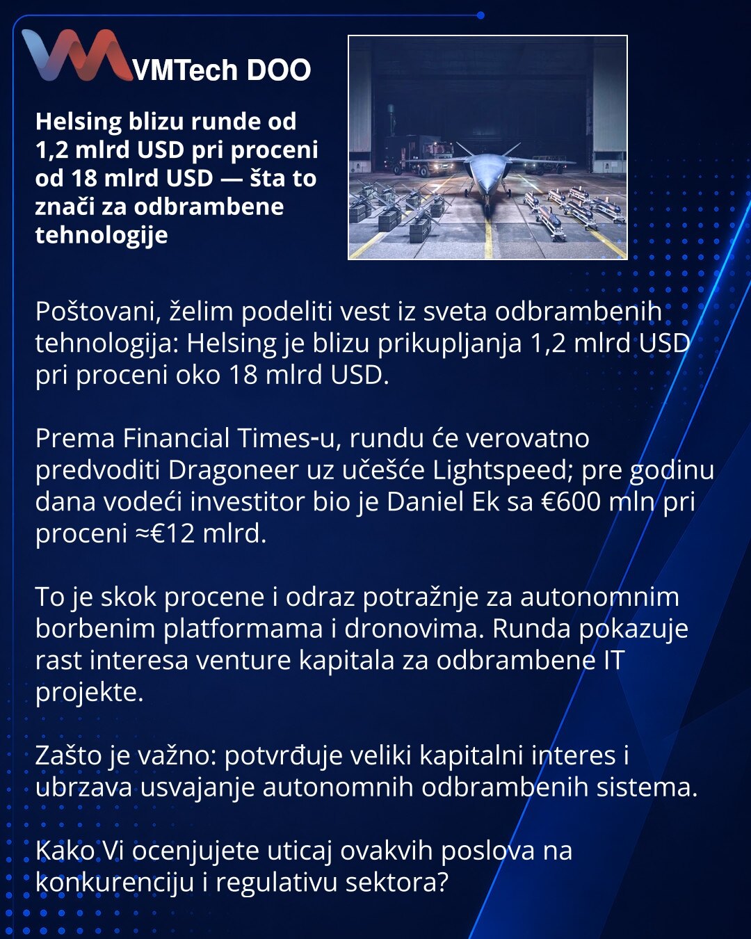 Helsing blizu runde od 1,2 mlrd USD pri proceni od 18 mlrd USD — šta to znači za odbrambene tehnologije

Poštovani, želim podeliti vest iz sveta odbrambenih tehnologija: Helsing je blizu prikupljanja 1,2 mlrd USD pri proceni oko 18 mlrd USD.

Prema Financial Times‑u, rundu će verovatno predvoditi Dragoneer uz učešće Lightspeed; pre godinu dana vodeći investitor bio je Daniel Ek sa €600 mln pri proceni ≈€12 mlrd.

To je skok procene i odraz potražnje za autonomnim borbenim platformama i dronovima