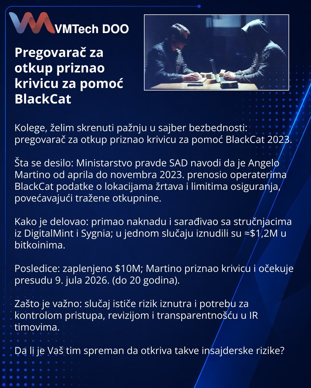 Pregovarač za otkup priznao krivicu za pomoć BlackCat

Kolege, želim skrenuti pažnju u sajber bezbednosti: pregovarač za otkup priznao krivicu za pomoć BlackCat 2023.

Šta se desilo: Ministarstvo pravde SAD navodi da je Angelo Martino od aprila do novembra 2023. prenosio operaterima BlackCat podatke o lokacijama žrtava i limitima osiguranja, povećavajući tražene otkupnine.

Kako je delovao: primao naknadu i sarađivao sa stručnjacima iz DigitalMint i Sygnia; u jednom slučaju iznudili su ≈$1,2M u