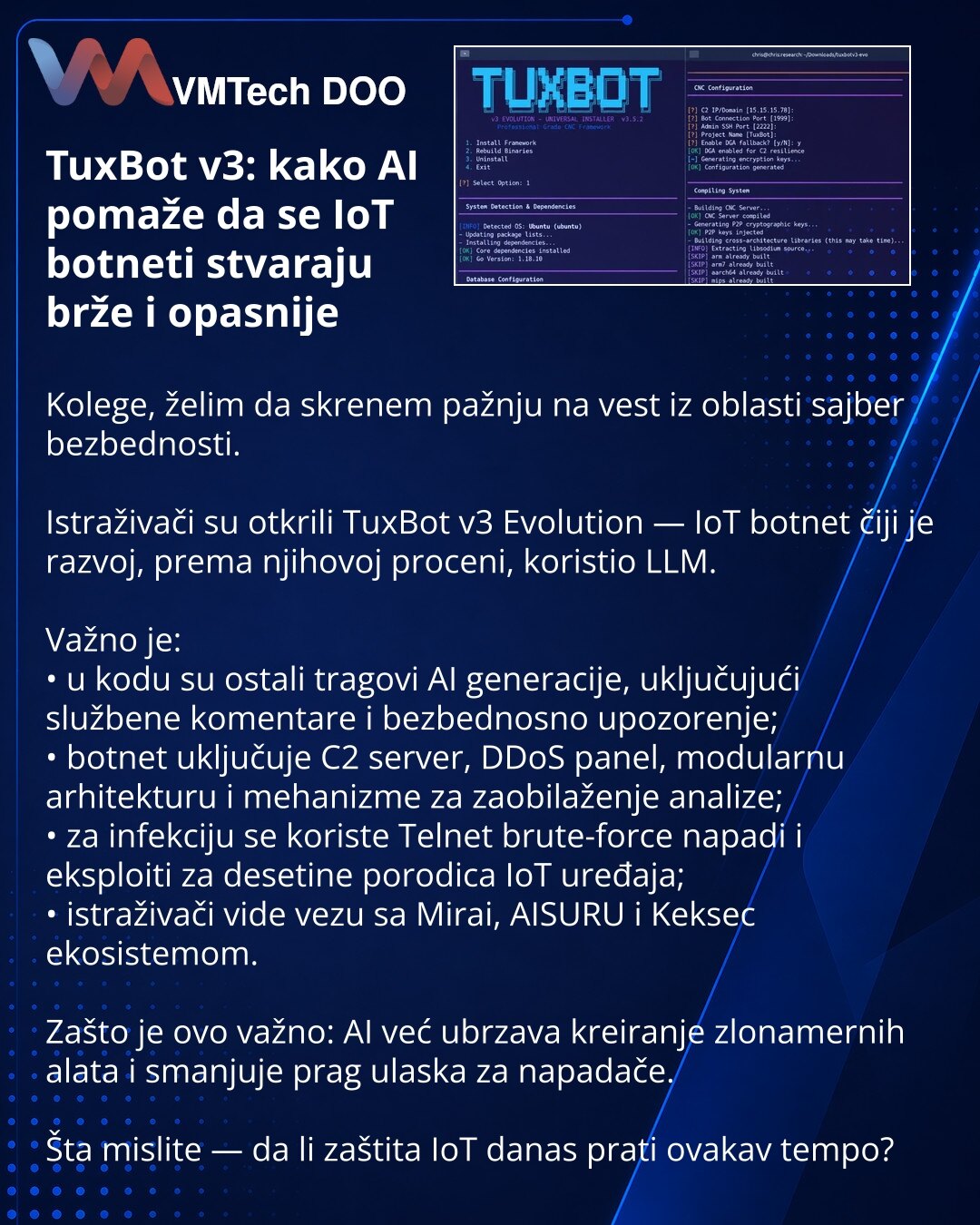 TuxBot v3: kako AI pomaže da se IoT botneti stvaraju brže i opasnije

Kolege, želim da skrenem pažnju na vest iz oblasti sajber bezbednosti.

Istraživači su otkrili TuxBot v3 Evolution — IoT botnet čiji je razvoj, prema njihovoj proceni, koristio LLM.

Važno je:
• u kodu su ostali tragovi AI generacije, uključujući službene komentare i bezbednosno upozorenje;
• botnet uključuje C2 server, DDoS panel, modularnu arhitekturu i mehanizme za zaobilaženje analize;
• za infekciju se koriste Telnet brut