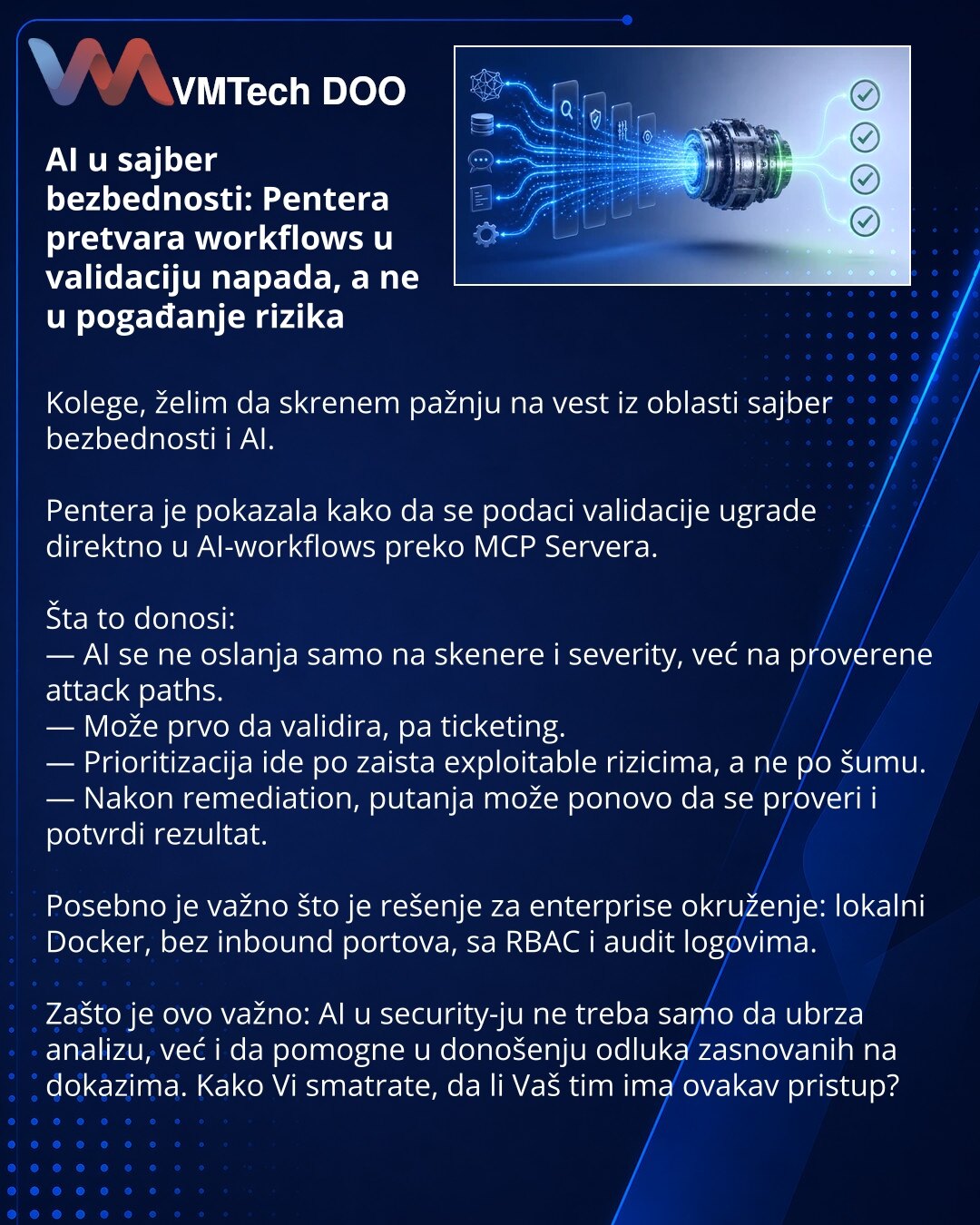 AI u sajber bezbednosti: Pentera pretvara workflows u validaciju napada, a ne u pogađanje rizika

Kolege, želim da skrenem pažnju na vest iz oblasti sajber bezbednosti i AI.

Pentera je pokazala kako da se podaci validacije ugrade direktno u AI-workflows preko MCP Servera.

Šta to donosi:
— AI se ne oslanja samo na skenere i severity, već na proverene attack paths.
— Može prvo da validira, pa ticketing.
— Prioritizacija ide po zaista exploitable rizicima, a ne po šumu.
— Nakon remediation, putan