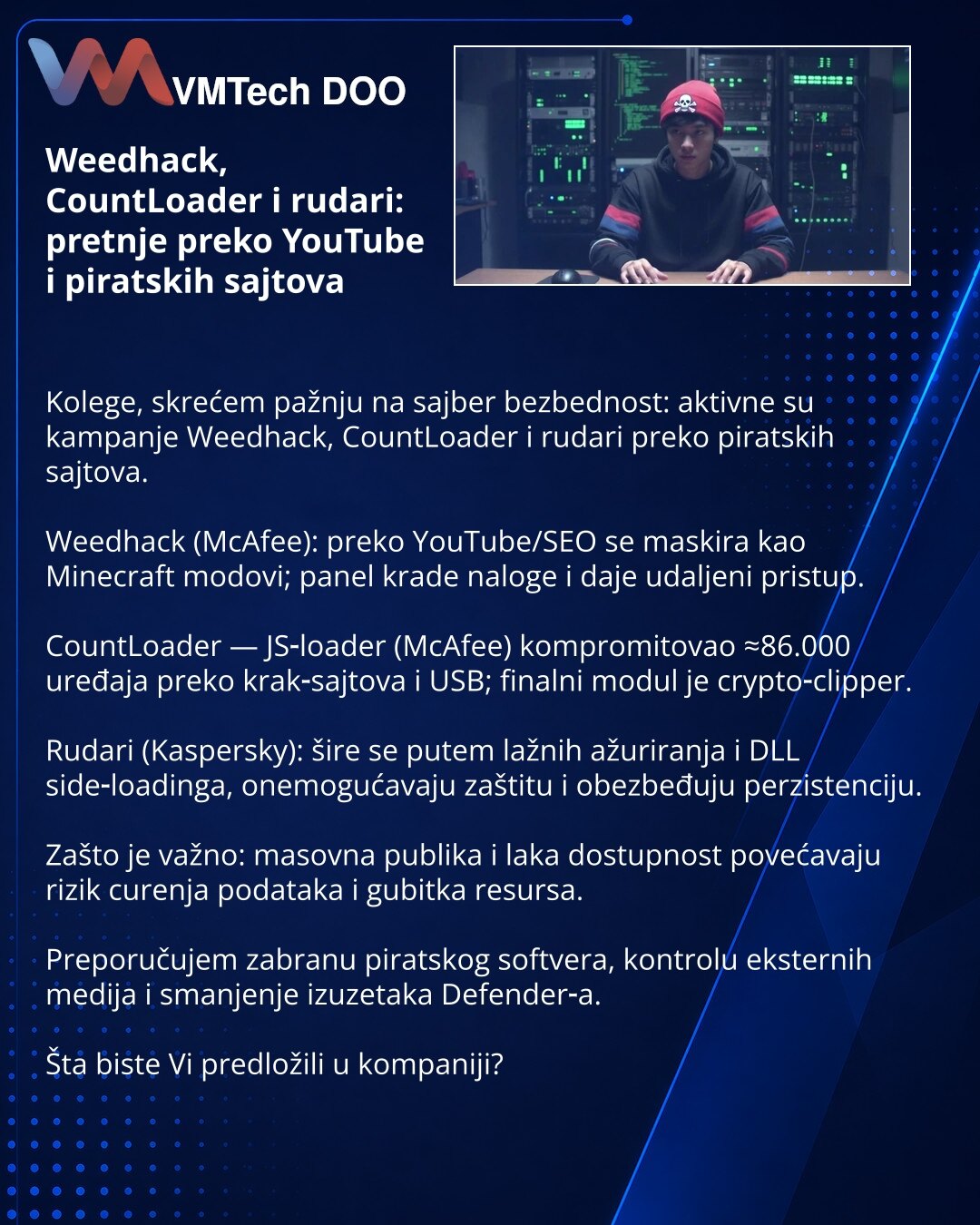 Weedhack, CountLoader i rudari: pretnje preko YouTube i piratskih sajtova

Kolege, skrećem pažnju na sajber bezbednost: aktivne su kampanje Weedhack, CountLoader i rudari preko piratskih sajtova.

Weedhack (McAfee): preko YouTube/SEO se maskira kao Minecraft modovi; panel krade naloge i daje udaljeni pristup.

CountLoader — JS‑loader (McAfee) kompromitovao ≈86.000 uređaja preko krak‑sajtova i USB; finalni modul je crypto‑clipper.

Rudari (Kaspersky): šire se putem lažnih ažuriranja i DLL side‑lo