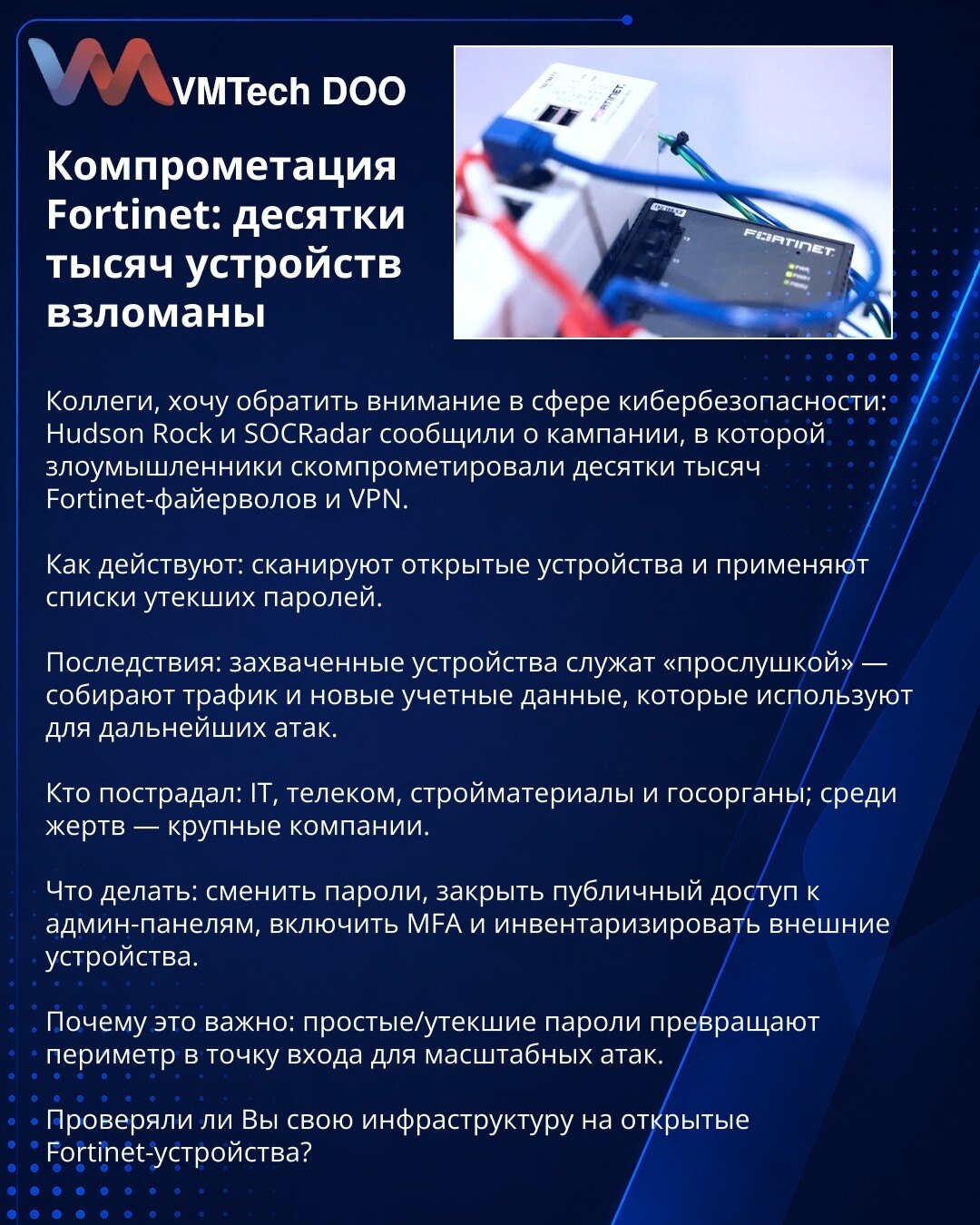 Kompromitacija Fortinet uređaja: desetine hiljada pogođene

Kolege, skrećem pažnju u oblasti sajber bezbednosti: Hudson Rock i SOCRadar prijavili su kampanju u kojoj su napadači kompromitovali desetine hiljada Fortinet firewall-a i VPN-ova.

Metoda: skeniraju izložene uređaje i koriste liste procurenih lozinki.

Posledice: kompromitovani uređaji služe kao „prislušni“ čvorovi — skupljaju saobraćaj i pristupne podatke za dalje napade.

Pogođeni: IT, telekom, građevina i državne institucije; među ž