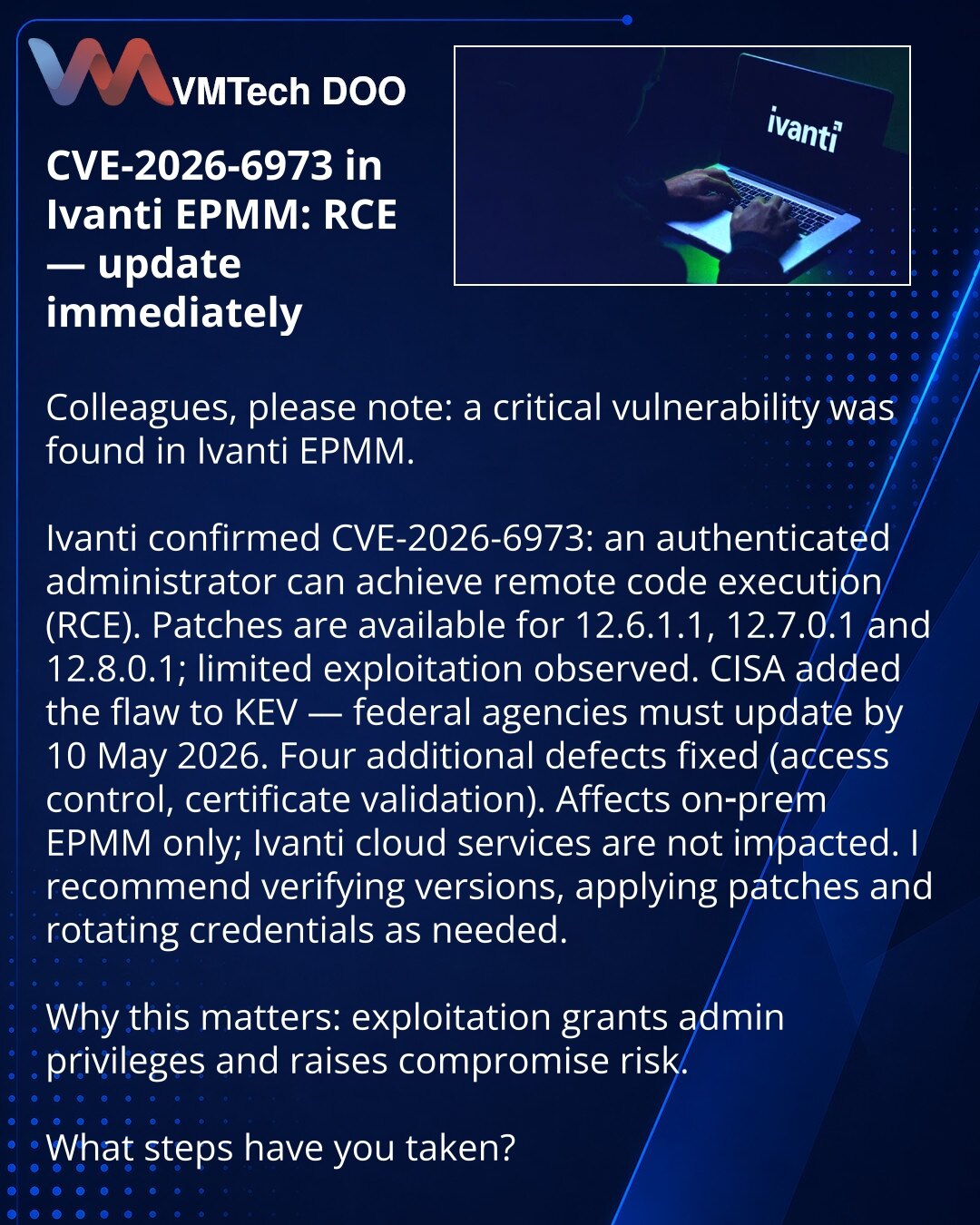 CVE-2026-6973 u Ivanti EPMM: RCE — hitno ažurirajte softver

Kolege, želim da skrenem pažnju: u oblasti kibernetičke bezbednosti otkrivena je kritična ranjivost u Ivanti EPMM.

Ivanti je potvrdio CVE-2026-6973: autentifikovani administrator može da izvrši RCE. Ispravke su dostupne za 12.6.1.1, 12.7.0.1, 12.8.0.1; zabeleženi su ograničeni slučajevi eksploatacije.
CISA je uvrstila ranjivost u KEV — federalne agencije treba da ažuriraju do 10. maja 2026.
Otklonjena su još četiri propusta (kontrola