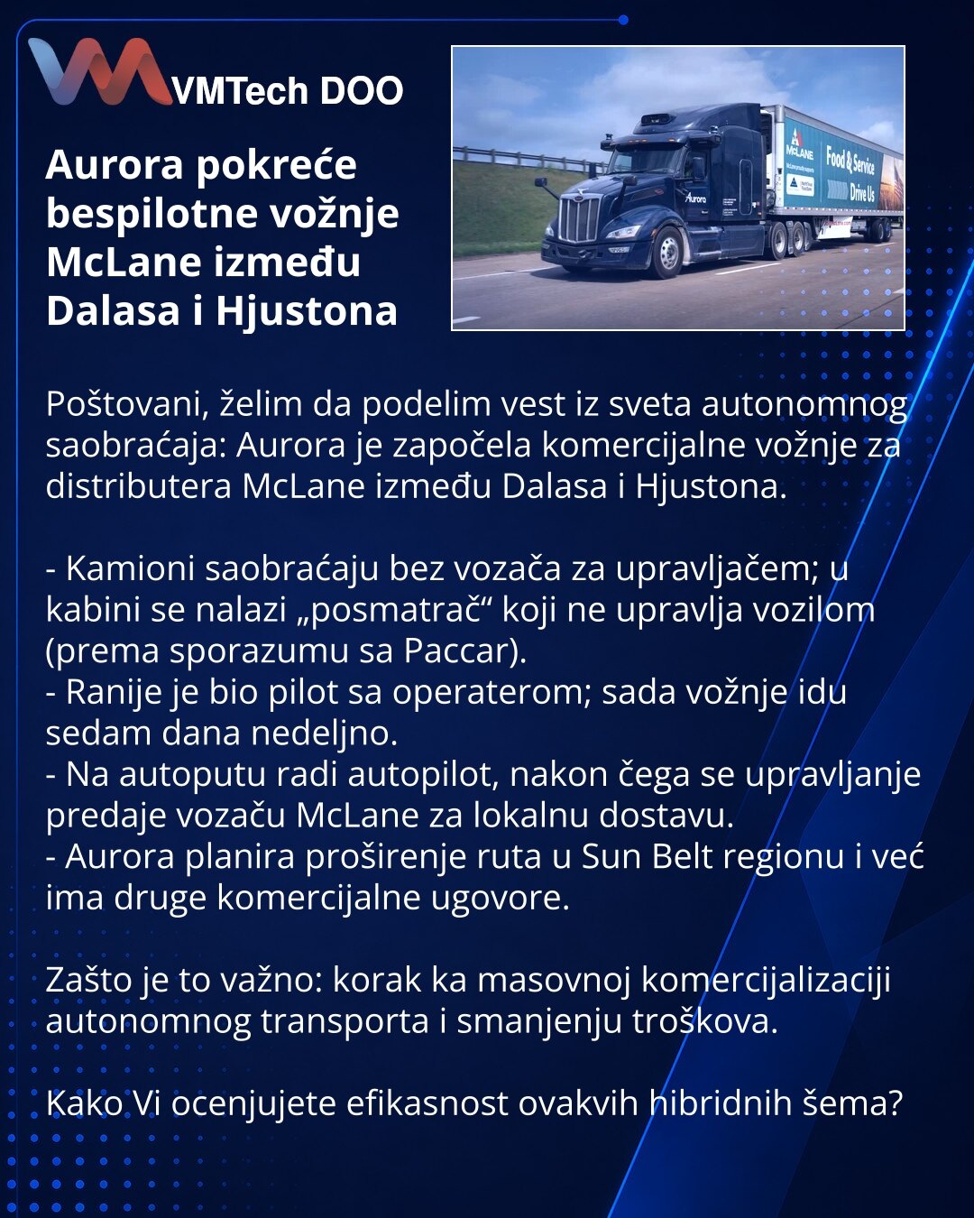 Aurora pokreće bespilotne vožnje McLane između Dalasa i Hjustona

Poštovani, želim da podelim vest iz sveta autonomnog saobraćaja: Aurora je započela komercijalne vožnje za distributera McLane između Dalasa i Hjustona.

- Kamioni saobraćaju bez vozača za upravljačem; u kabini se nalazi „posmatrač“ koji ne upravlja vozilom (prema sporazumu sa Paccar).
- Ranije je bio pilot sa operaterom; sada vožnje idu sedam dana nedeljno.
- Na autoputu radi autopilot, nakon čega se upravljanje predaje vozaču Mc