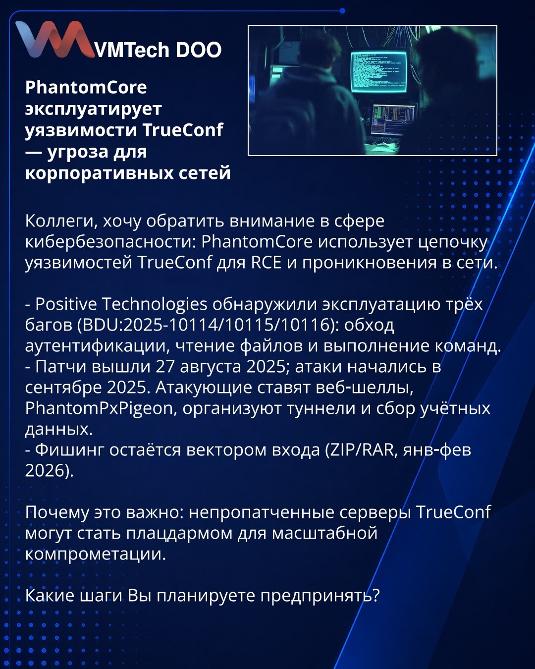 PhantomCore eksploatiše ranjivosti TrueConf — pretnja za korporativne mreže

Kolege, želim skrenuti pažnju u oblasti sajber bezbednosti: PhantomCore koristi lanac ranjivosti TrueConf za RCE i prodiranje u mreže.

- Positive Technologies je otkrio eksploataciju tri buga (BDU:2025-10114/10115/10116): zaobilaženje autentifikacije, čitanje fajlova i izvršavanje komandi.
- Zakrpe su objavljene 27. avgusta 2025; napadi su počeli u septembru 2025. Napadači postavljaju web‑shellove, PhantomPxPigeon, usp