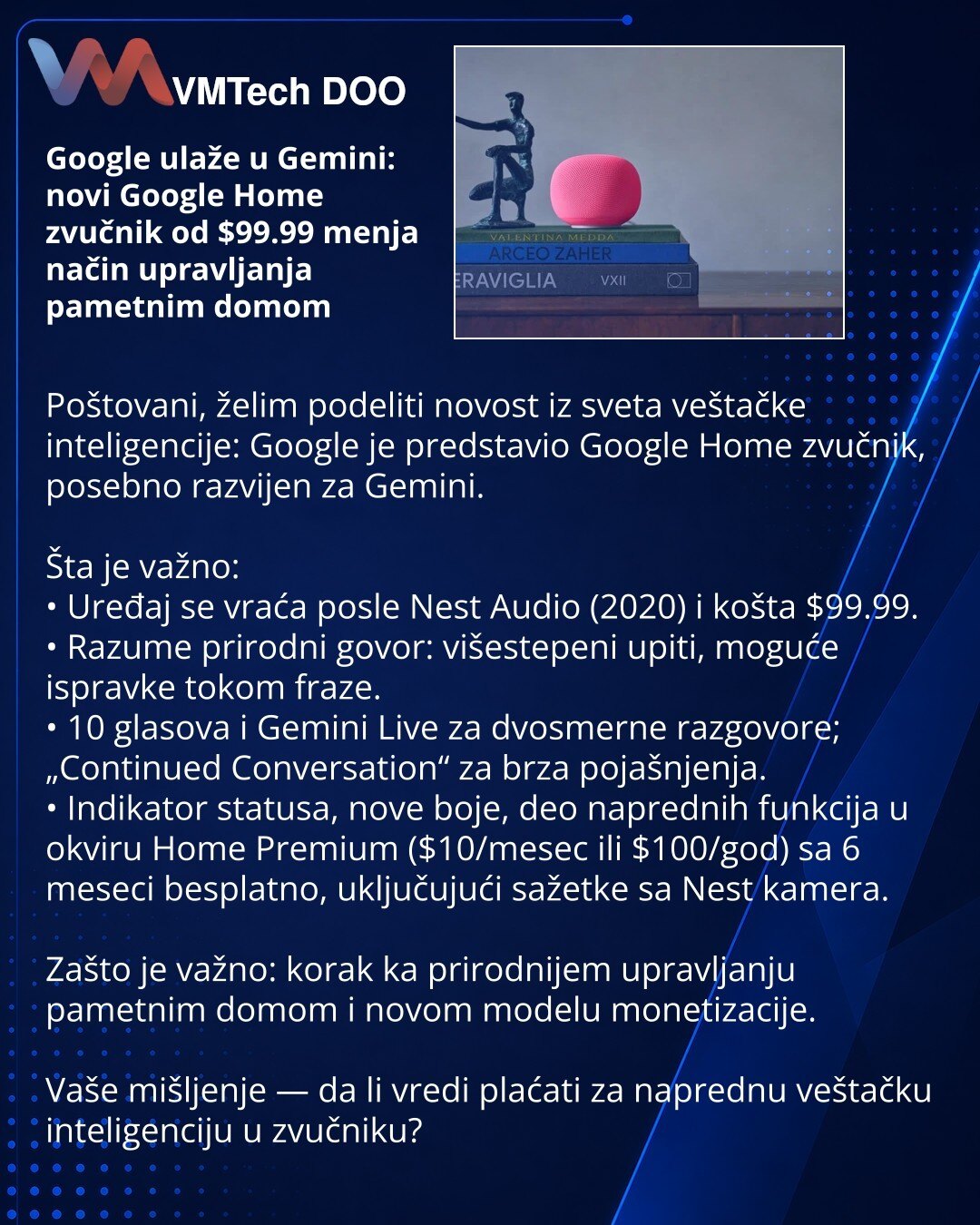 Google ulaže u Gemini: novi Google Home zvučnik od $99.99 menja način upravljanja pametnim domom

Poštovani, želim podeliti novost iz sveta veštačke inteligencije: Google je predstavio Google Home zvučnik, posebno razvijen za Gemini.

Šta je važno:
• Uređaj se vraća posle Nest Audio (2020) i košta $99.99.
• Razume prirodni govor: višestepeni upiti, moguće ispravke tokom fraze.
• 10 glasova i Gemini Live za dvosmerne razgovore; „Continued Conversation“ za brza pojašnjenja.
• Indikator statusa, no
