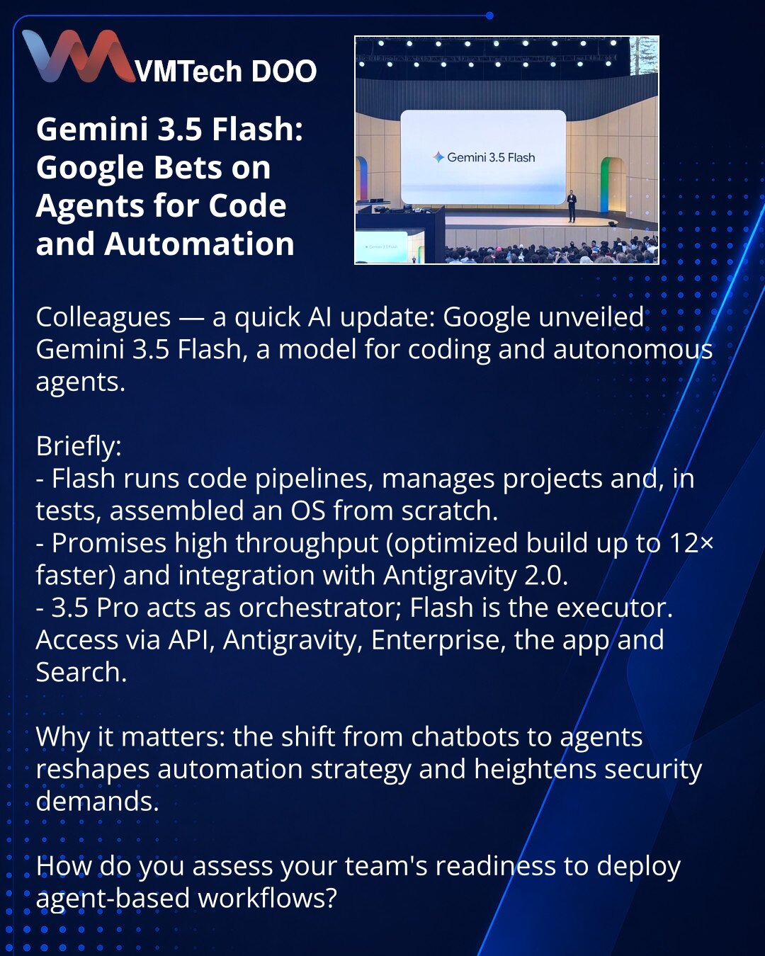 Gemini 3.5 Flash: Google stavlja na agente za kod i automatizaciju

Društvo, želim podeliti vesti iz sveta veštačke inteligencije: Google je predstavio Gemini 3.5 Flash — model za kodiranje i autonomne agente.

Kratko:
- Flash može pokretati kodne pipeline-e, upravljati projektima i u testovima sastavio je operativni sistem od nule.
- Obećavaju visoke brzine (optimizovana verzija do 12× brža) i integraciju sa Antigravity 2.0.
- 3.5 Pro je orkestrator, Flash je izvršilac; dostupan preko API-ja, A