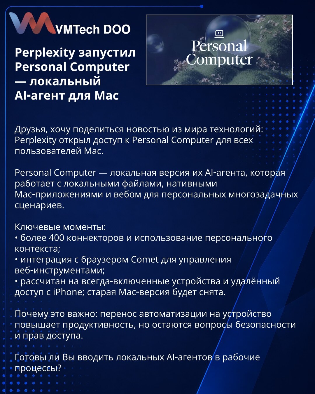 Perplexity je lansirao Personal Computer — lokalni AI-agent za Mac

Poštovani, želim da podelim vest iz sveta tehnologije: Perplexity je otvorio pristup Personal Computer svim korisnicima Maca.

Personal Computer je lokalna verzija njihovog AI-agenta koja radi sa lokalnim fajlovima, nativnim Mac aplikacijama i webom za personalne višezadaćne scenarije.

Ključne tačke:
• više od 400 konektora i korišćenje personalnog konteksta;
• integracija sa pregledačem Comet za upravljanje web-alatima;
• pred