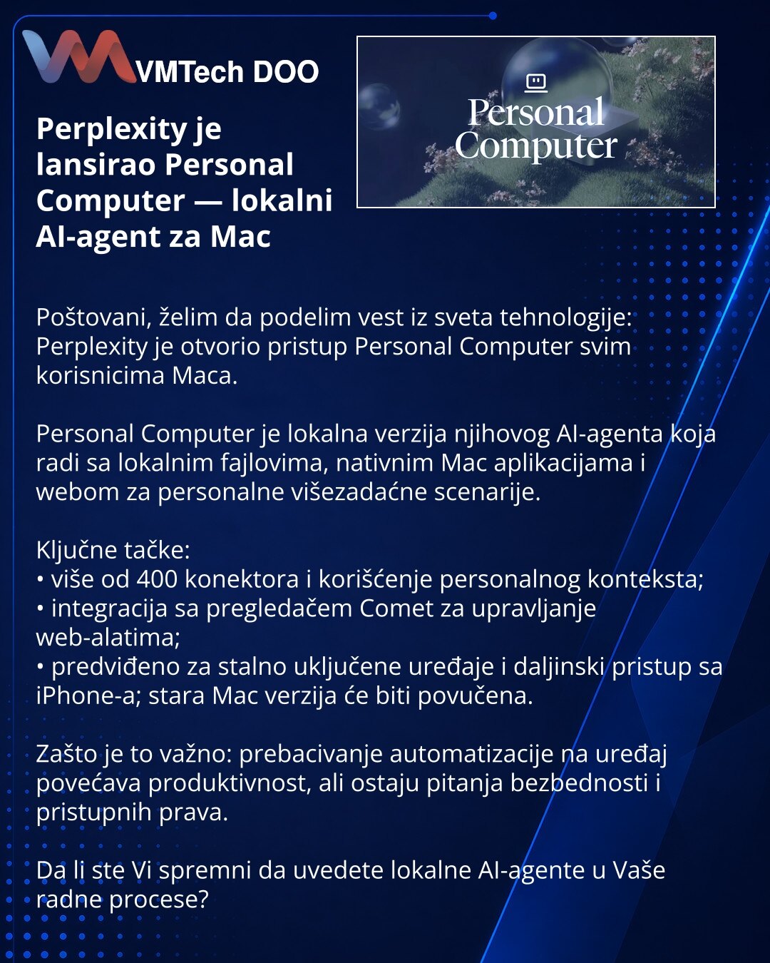 Perplexity je lansirao Personal Computer — lokalni AI-agent za Mac

Poštovani, želim da podelim vest iz sveta tehnologije: Perplexity je otvorio pristup Personal Computer svim korisnicima Maca.

Personal Computer je lokalna verzija njihovog AI-agenta koja radi sa lokalnim fajlovima, nativnim Mac aplikacijama i webom za personalne višezadaćne scenarije.

Ključne tačke:
• više od 400 konektora i korišćenje personalnog konteksta;
• integracija sa pregledačem Comet za upravljanje web-alatima;
• pred