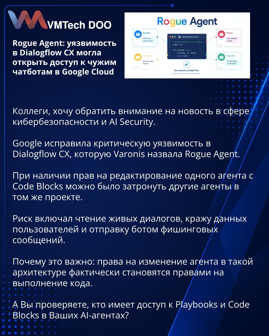 Rogue Agent: ranjivost u Dialogflow CX mogla je otvoriti pristup tuđim chatbotovima u Google Cloudu

Kolege, želim da skrenem pažnju na vest iz oblasti sajber bezbednosti i AI Security.

Google je ispravio kritičnu ranjivost u Dialogflow CX, koju je Varonis nazvala Rogue Agent.

Uz prava za uređivanje jednog agenta sa Code Blocks bilo je moguće uticati na druge agente u istom projektu.

Rizik je obuhvatao čitanje živih razgovora, krađu podataka korisnika i slanje fišing poruka putem bota.

Zašto