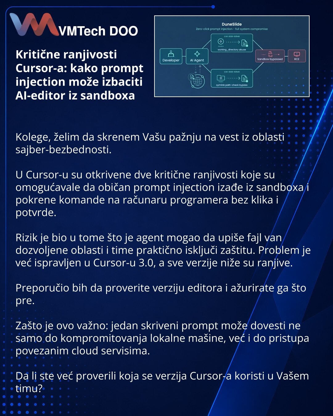 Kritične ranjivosti Cursor-a: kako prompt injection može izbaciti AI-editor iz sandboxa

Kolege, želim da skrenem Vašu pažnju na vest iz oblasti sajber-bezbednosti.

U Cursor-u su otkrivene dve kritične ranjivosti koje su omogućavale da običan prompt injection izađe iz sandboxa i pokrene komande na računaru programera bez klika i potvrde.

Rizik je bio u tome što je agent mogao da upiše fajl van dozvoljene oblasti i time praktično isključi zaštitu. Problem je već ispravljen u Cursor-u 3.0, a sve