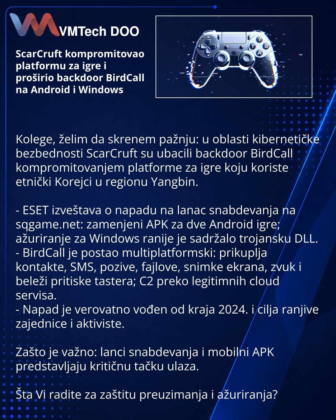 ScarCruft kompromitovao platformu za igre i proširio backdoor BirdCall na Android i Windows

Kolege, želim da skrenem pažnju: u oblasti kibernetičke bezbednosti ScarCruft su ubacili backdoor BirdCall kompromitovanjem platforme za igre koju koriste etnički Korejci u regionu Yangbin.

- ESET izveštava o napadu na lanac snabdevanja na sqgame.net: zamenjeni APK za dve Android igre; ažuriranje za Windows ranije je sadržalo trojansku DLL.
- BirdCall je postao multiplatformski: prikuplja kontakte, SMS,