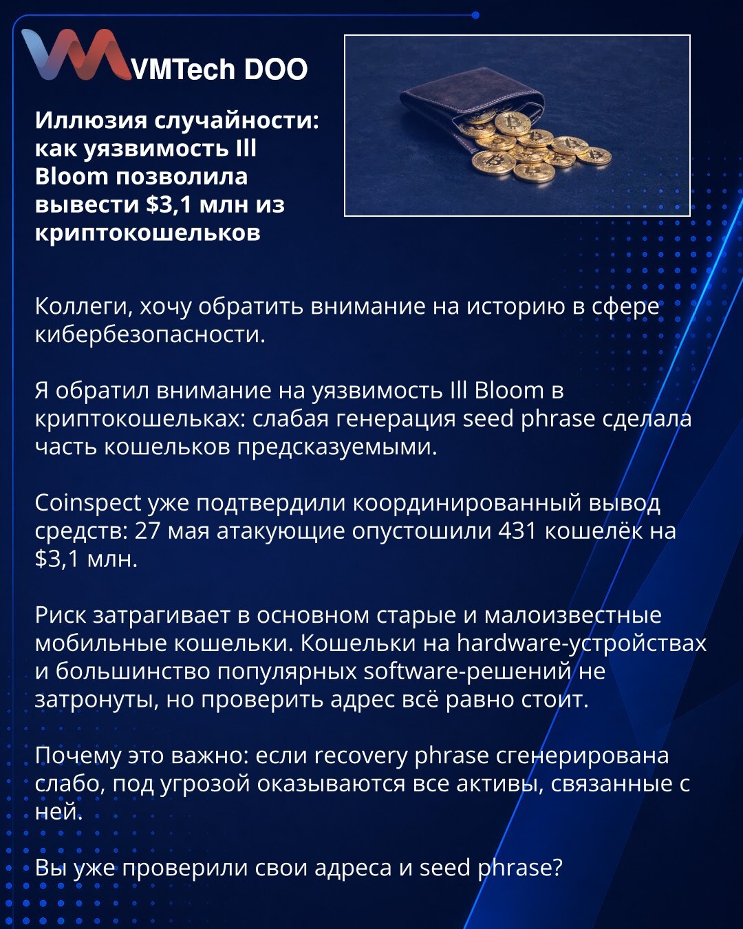 Iluzija slučajnosti: kako je ranjivost Ill Bloom omogućila iznos od $3,1 miliona iz kripto-novčanika

Kolege, želim da skrenem pažnju na jednu priču iz oblasti sajber bezbednosti.

Uočio sam ranjivost Ill Bloom u kripto-novčanicima: slaba generacija seed fraze učinila je deo novčanika predvidivim.

Coinspect je već potvrdio koordinisano povlačenje sredstava: 27. maja napadači su ispraznili 431 novčanik za $3,1 miliona.

Rizik se uglavnom odnosi na starije i manje poznate mobilne novčanike. Novča