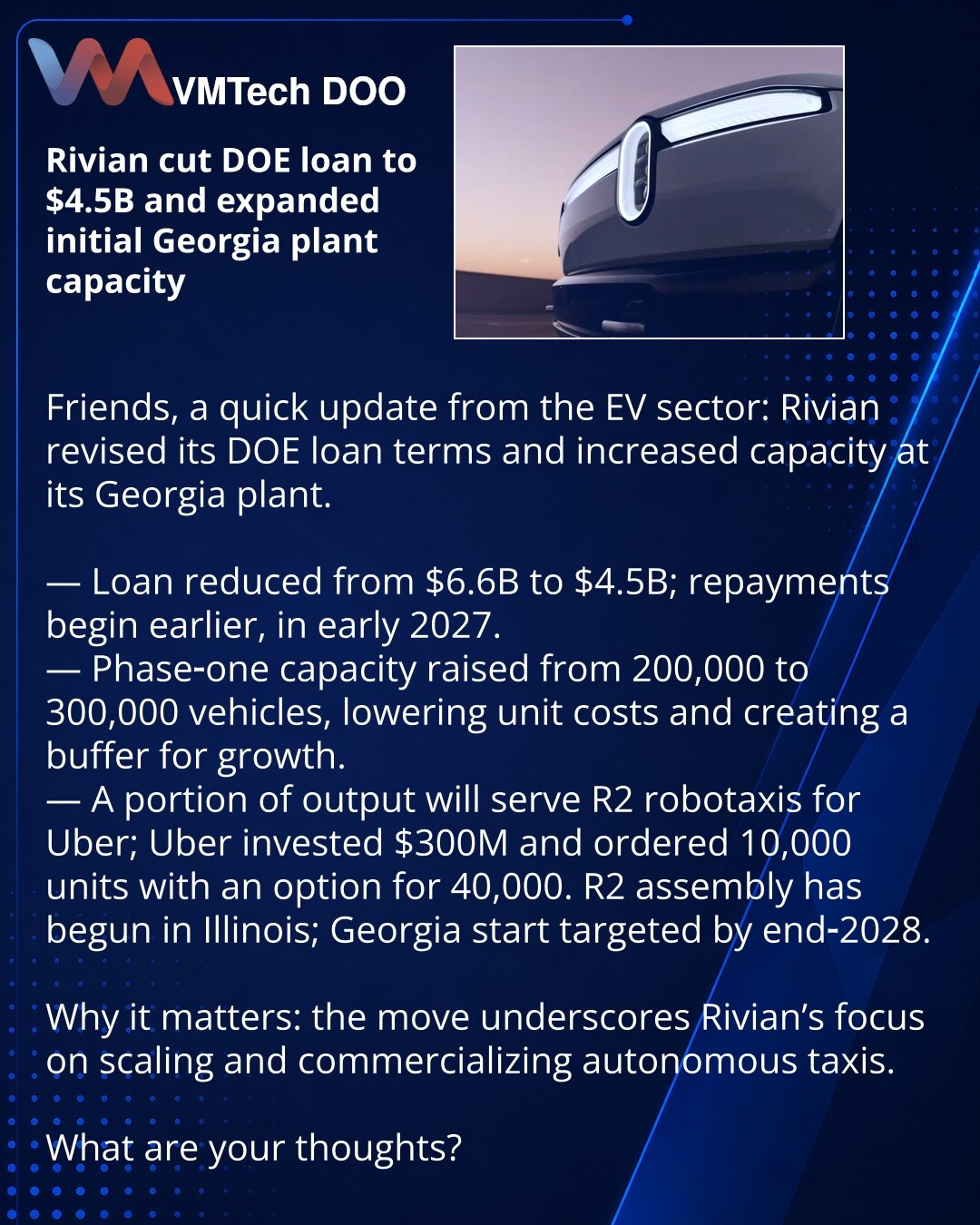 Rivian smanjio kredit DOE na $4,5 mlrd i povećao početni kapacitet fabrike u Džordžiji

Prijatelji, želim podeliti iz sveta električnih vozila: Rivian je preispitao uslove zajma od DOE i povećao kapacitet svoje fabrike u Džordžiji.

— Zajam je smanjen sa $6,6 mlrd na $4,5 mlrd; otplate počinju ranije — od početka 2027.
— Prva faza kapaciteta porasla je sa 200.000 na 300.000 vozila, što će smanjiti troškove i obezbediti međufazu za dalji rast.
— Deo proizvodnje biće za R2 robotaksi za Uber; Uber