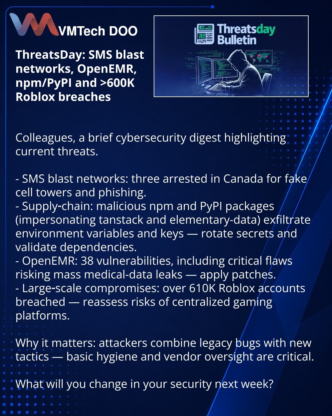 ThreatsDay: SMS‑blasteri, OpenEMR, npm/PyPI i kompromitacija >600K Roblox

Колеге, želim skrenuti pažnju u oblasti sajber bezbednosti: kratak pregled aktuelnih pretnji.

- SMS‑blasteri: u Kanadi privedena 3 lica zbog lažnih stubova i fišinga.
- Lance snabdevanja: zlonamerni paketi na npm i PyPI (lažne tanstack i elementary‑data) kradu env promenljive i ključeve — rotacija tajni i provera zavisnosti obavezni.
- OpenEMR: 38 ranjivosti, uključujući kritične, rizik masovnog curenja medicinskih podat
