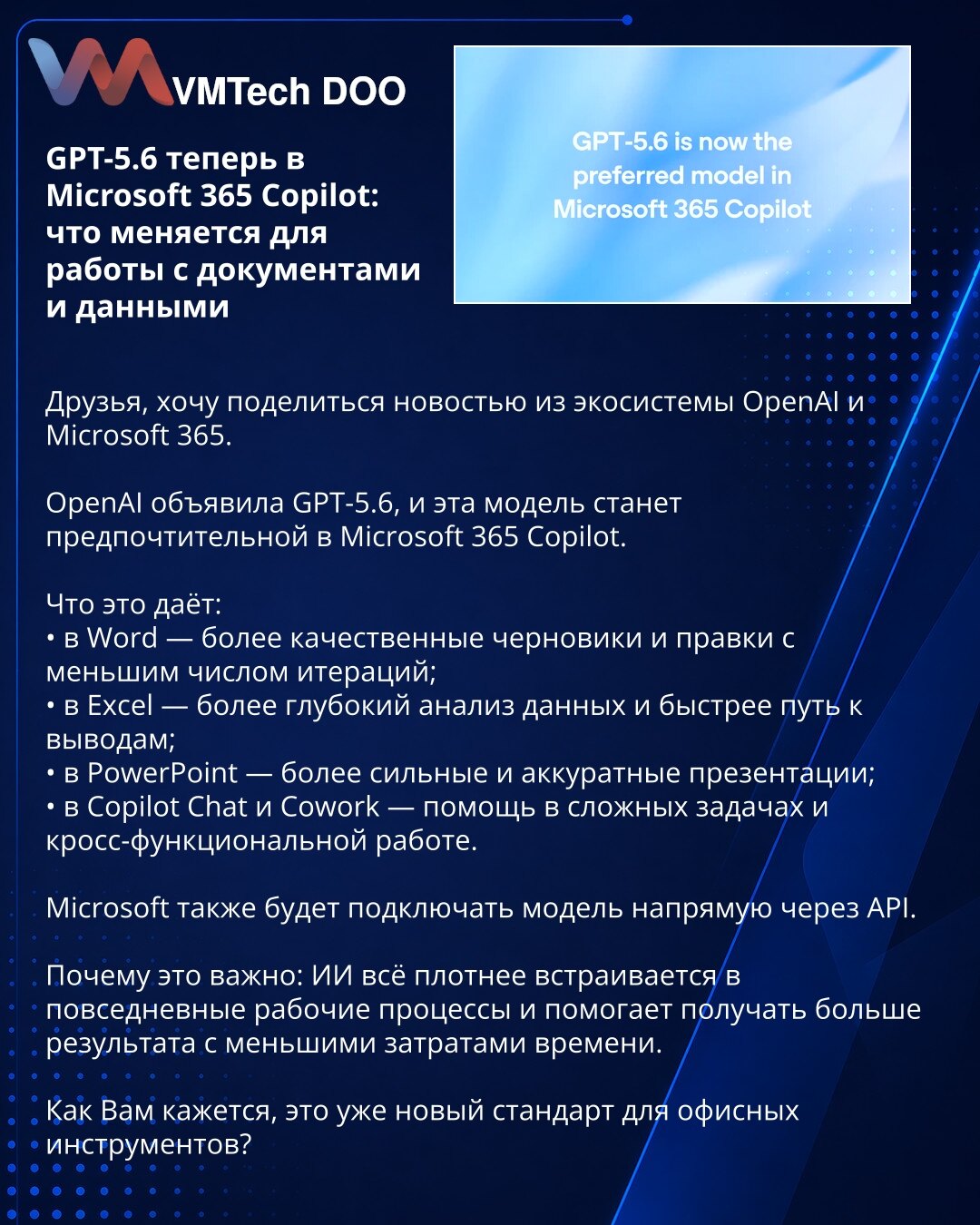 GPT-5.6 sada u Microsoft 365 Copilot-u: šta se menja u radu sa dokumentima i podacima

Dragi prijatelji, želeo bih da podelim vest iz ekosistema OpenAI i Microsoft 365.

OpenAI je najavila GPT-5.6, a ovaj model će postati preferirani u Microsoft 365 Copilot-u.

Šta to donosi:
• u Word-u — kvalitetnije nacrte i izmene uz manje iteracija;
• u Excel-u — dublju analizu podataka i brži put do zaključaka;
• u PowerPoint-u — snažnije i preciznije prezentacije;
• u Copilot Chat-u i Cowork-u — podršku u