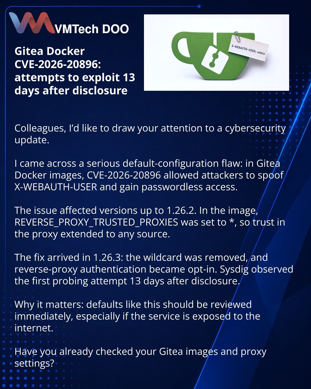 Gitea Docker CVE-2026-20896: pokušaji eksploatacije kroz 13 dana nakon otkrivanja

Kolege, želim da skrenem pažnju na vest iz oblasti sajber bezbednosti.

Video sam primer opasne greške u podrazumevanim podešavanjima: u Gitea Docker slikama ranjivost CVE-2026-20896 omogućavala je podmetanje X-WEBAUTH-USER i pristup bez lozinke.

Problem je zahvatio verzije do 1.26.2. U slici je REVERSE_PROXY_TRUSTED_PROXIES bio podešen na *, pa se poverenje u proksi odnosilo na bilo koji izvor.

Ispravka je obja