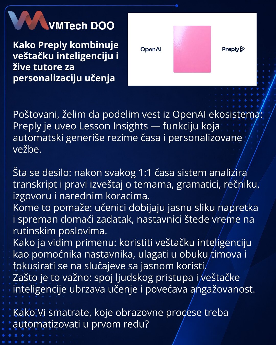 Kako Preply kombinuje veštačku inteligenciju i žive tutore za personalizaciju učenja

Poštovani, želim da podelim vest iz OpenAI ekosistema: Preply je uveo Lesson Insights — funkciju koja automatski generiše rezime časa i personalizovane vežbe.

Šta se desilo: nakon svakog 1:1 časa sistem analizira transkript i pravi izveštaj o temama, gramatici, rečniku, izgovoru i narednim koracima.
Kome to pomaže: učenici dobijaju jasnu sliku napretka i spreman domaći zadatak, nastavnici štede vreme na rutins