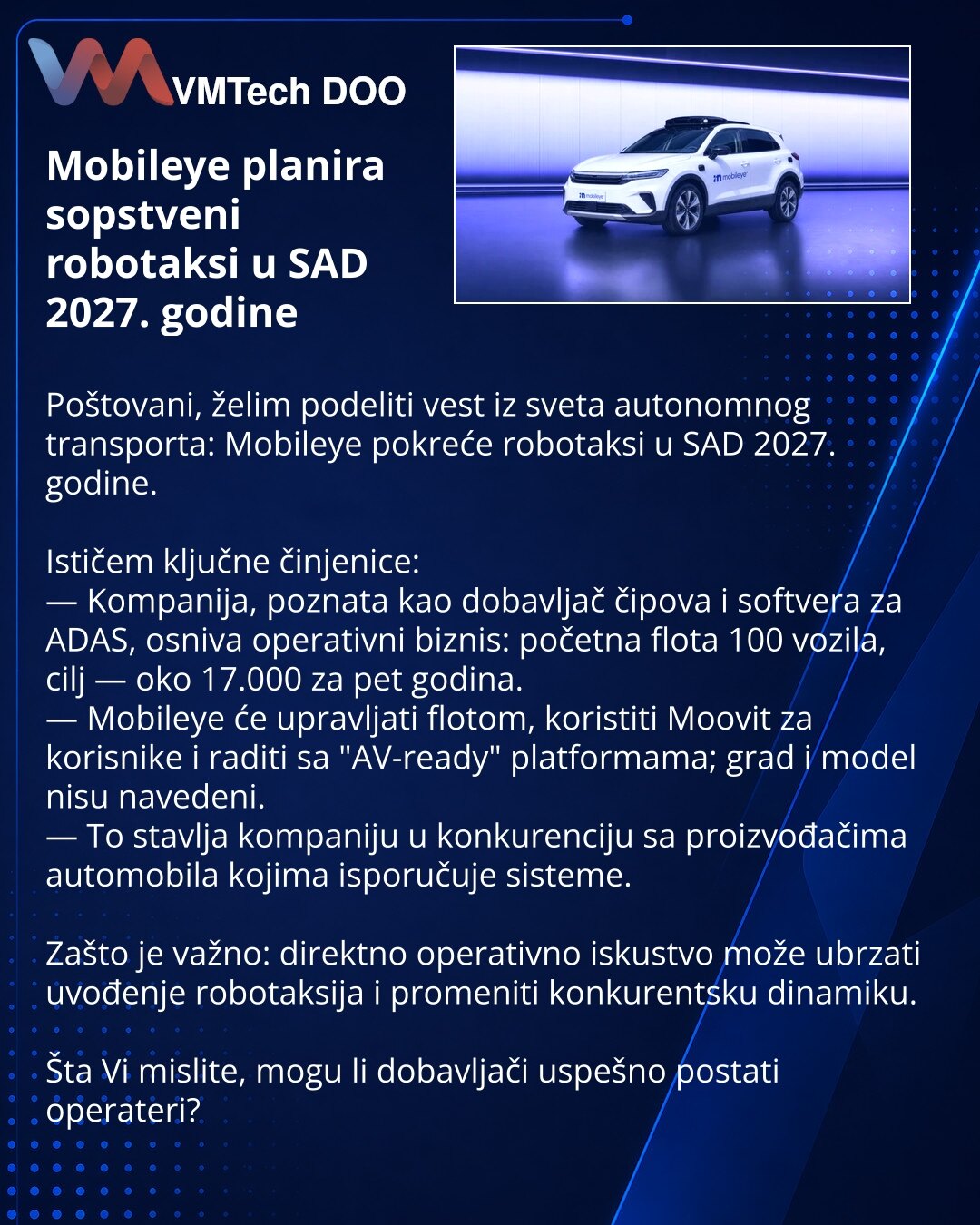 Mobileye planira sopstveni robotaksi u SAD 2027. godine

Poštovani, želim podeliti vest iz sveta autonomnog transporta: Mobileye pokreće robotaksi u SAD 2027. godine.

Ističem ključne činjenice:
— Kompanija, poznata kao dobavljač čipova i softvera za ADAS, osniva operativni biznis: početna flota 100 vozila, cilj — oko 17.000 za pet godina.
— Mobileye će upravljati flotom, koristiti Moovit za korisnike i raditi sa "AV-ready" platformama; grad i model nisu navedeni.
— To stavlja kompaniju u konkur