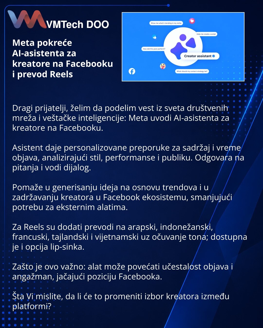 Meta pokreće AI-asistenta za kreatore na Facebooku i prevod Reels

Dragi prijatelji, želim da podelim vest iz sveta društvenih mreža i veštačke inteligencije: Meta uvodi AI-asistenta za kreatore na Facebooku.

Asistent daje personalizovane preporuke za sadržaj i vreme objava, analizirajući stil, performanse i publiku. Odgovara na pitanja i vodi dijalog.

Pomaže u generisanju ideja na osnovu trendova i u zadržavanju kreatora u Facebook ekosistemu, smanjujući potrebu za eksternim alatima.

Za Reel