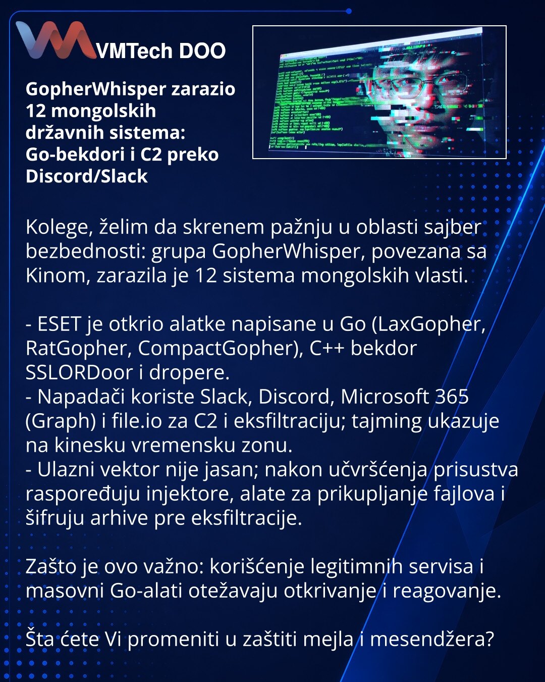 GopherWhisper zarazio 12 mongolskih državnih sistema: Go-bekdori i C2 preko Discord/Slack

Kolege, želim da skrenem pažnju u oblasti sajber bezbednosti: grupa GopherWhisper, povezana sa Kinom, zarazila je 12 sistema mongolskih vlasti.

- ESET je otkrio alatke napisane u Go (LaxGopher, RatGopher, CompactGopher), C++ bekdor SSLORDoor i dropere.
- Napadači koriste Slack, Discord, Microsoft 365 (Graph) i file.io za C2 i eksfiltraciju; tajming ukazuje na kinesku vremensku zonu.
- Ulazni vektor nije j