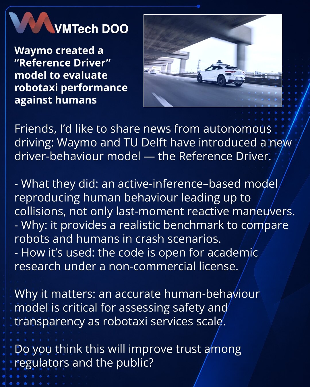 Waymo razvio model „Reference Driver“ za preciznu procenu robotaksija naspram ljudskog vozača

Dragi saradnici, želim da podelim iz sveta autonomne vožnje: Waymo i TU Delft predstavili su novi model ponašanja vozača — Reference Driver.

- Šta su uradili: model zasnovan na active inference reprodukuje ponašanje čoveka pre sudara, a ne samo poslednje reaktivne manevre.
- Zašto: daje realističan benchmark za upoređivanje robota i ljudi u scenarijima sudara.
- Kako se koristi: kod je otvoren za akad
