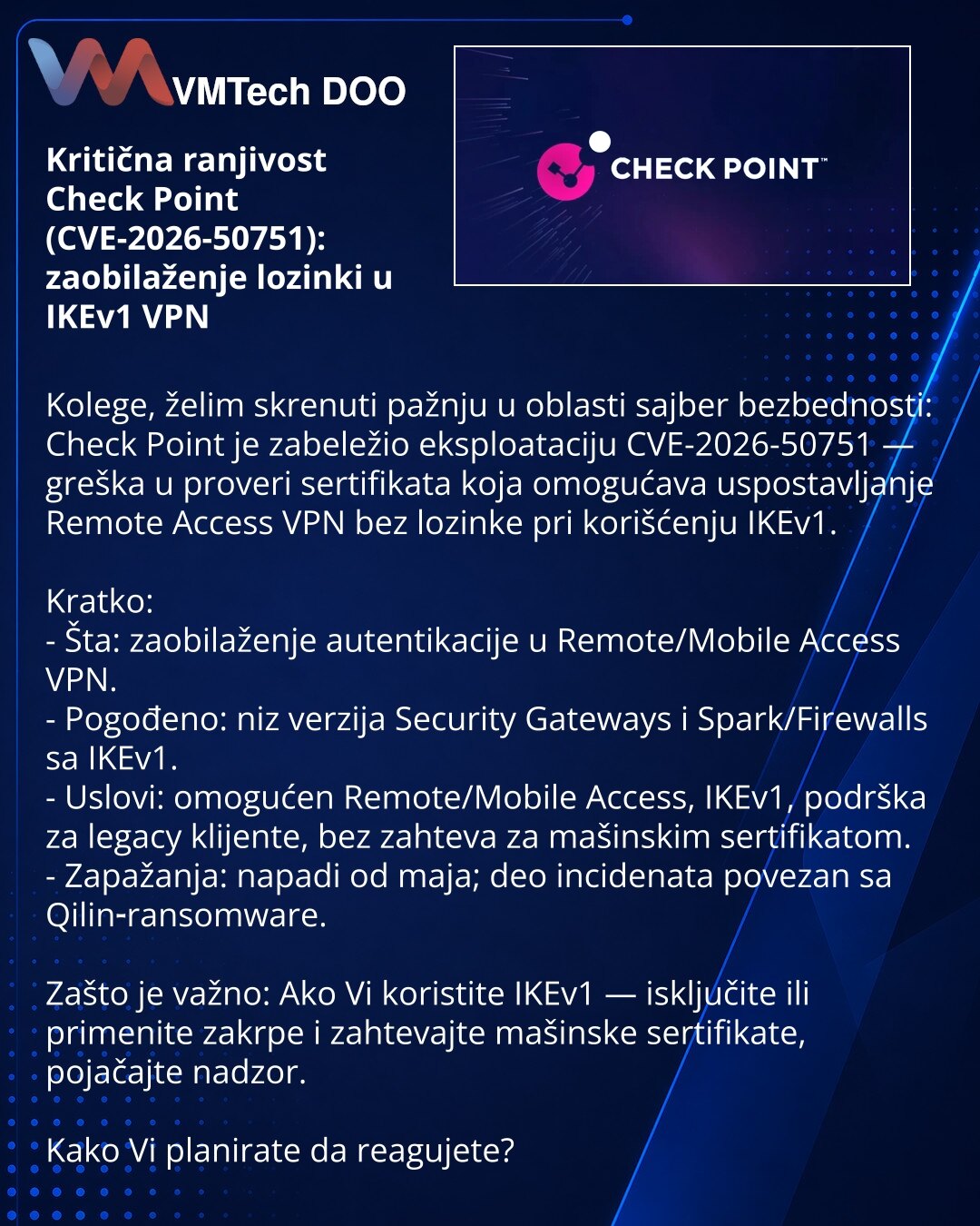 Kritična ranjivost Check Point (CVE-2026-50751): zaobilaženje lozinki u IKEv1 VPN

Kolege, želim skrenuti pažnju u oblasti sajber bezbednosti: Check Point je zabeležio eksploataciju CVE-2026-50751 — greška u proveri sertifikata koja omogućava uspostavljanje Remote Access VPN bez lozinke pri korišćenju IKEv1.

Kratko:
- Šta: zaobilaženje autentikacije u Remote/Mobile Access VPN.
- Pogođeno: niz verzija Security Gateways i Spark/Firewalls sa IKEv1.
- Uslovi: omogućen Remote/Mobile Access, IKEv1, p