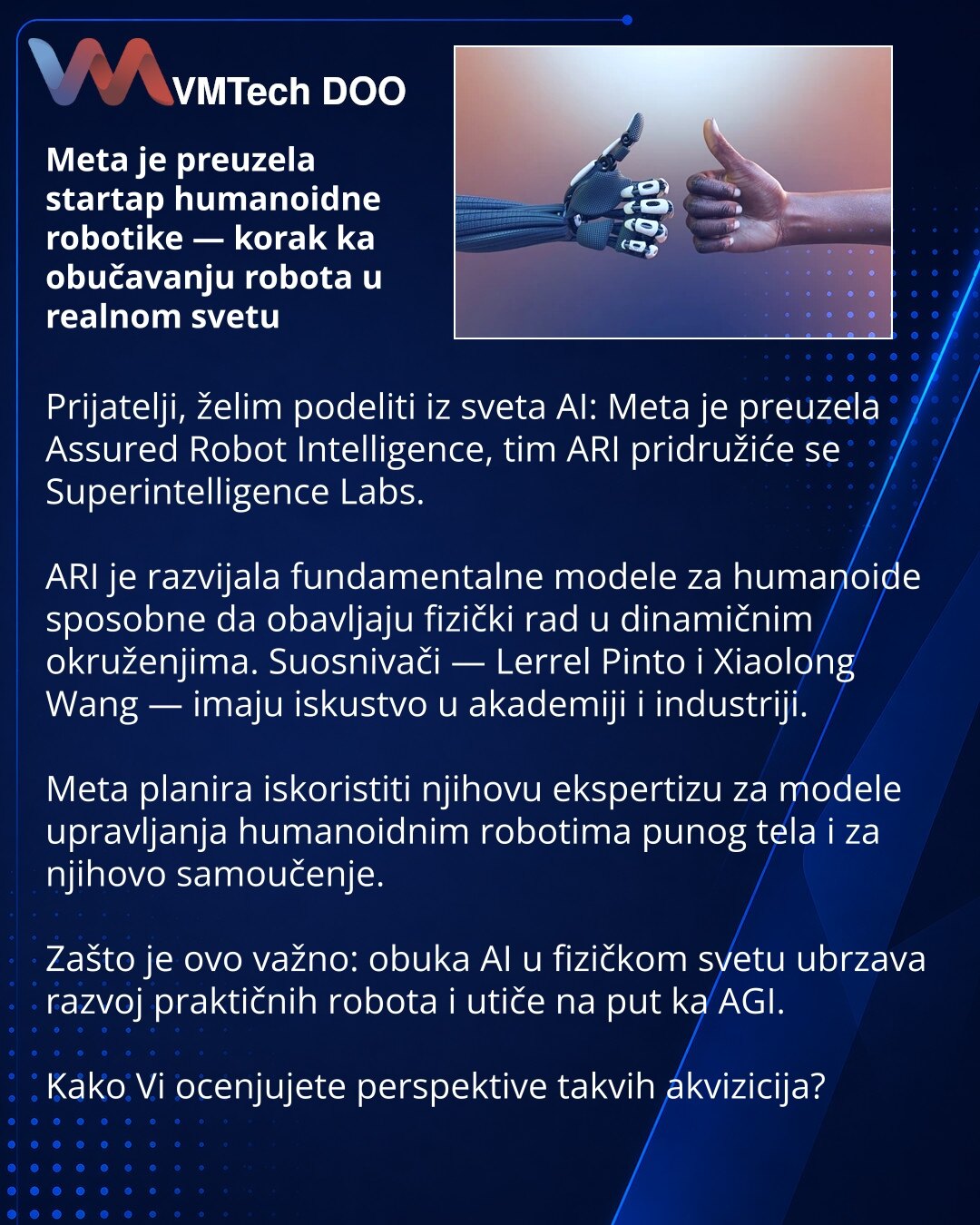 Meta je preuzela startap humanoidne robotike — korak ka obučavanju robota u realnom svetu

Prijatelji, želim podeliti iz sveta AI: Meta je preuzela Assured Robot Intelligence, tim ARI pridružiće se Superintelligence Labs.

ARI je razvijala fundamentalne modele za humanoide sposobne da obavljaju fizički rad u dinamičnim okruženjima. Suosnivači — Lerrel Pinto i Xiaolong Wang — imaju iskustvo u akademiji i industriji.

Meta planira iskoristiti njihovu ekspertizu za modele upravljanja humanoidnim ro