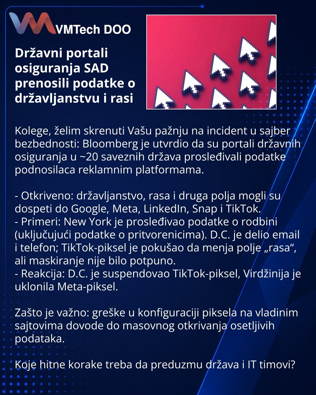 Državni portali osiguranja SAD prenosili podatke o državljanstvu i rasi

Kolege, želim skrenuti Vašu pažnju na incident u sajber bezbednosti: Bloomberg je utvrdio da su portali državnih osiguranja u ~20 saveznih država prosleđivali podatke podnosilaca reklamnim platformama.

- Otkriveno: državljanstvo, rasa i druga polja mogli su dospeti do Google, Meta, LinkedIn, Snap i TikTok.
- Primeri: New York je prosleđivao podatke o rodbini (uključujući podatke o pritvorenicima). D.C. je delio email i tel