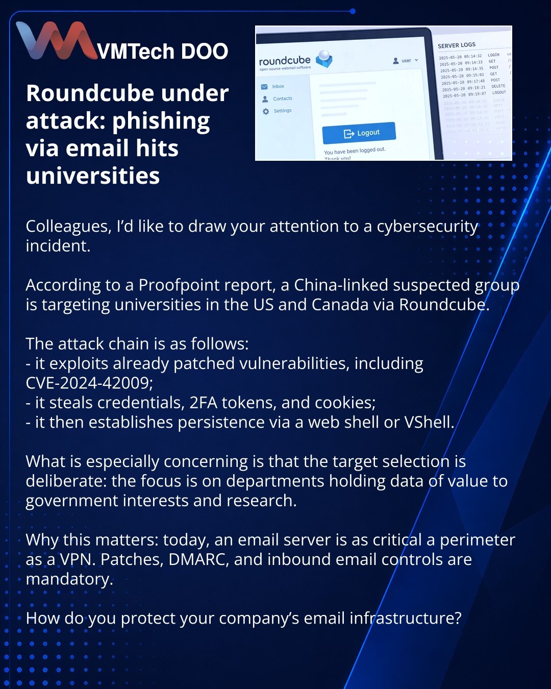 Roundcube pod napadom: fišing putem e-pošte pogađa univerzitete

Kolege, želim da skrenem pažnju na jedan događaj u oblasti sajber bezbednosti.

Prema izveštaju kompanije Proofpoint, grupa za koju se sumnja da je povezana sa Kinom napada univerzitete u SAD i Kanadi preko Roundcube-a.

Scenario je sledeći:
- koriste već zakrpljene ranjivosti, uključujući CVE-2024-42009;
- kradu naloge, 2FA i kolačiće;
- zatim se učvršćuju preko web shell-a ili VShell-a.

Posebno je zabrinjavajuće što mete ne bira
