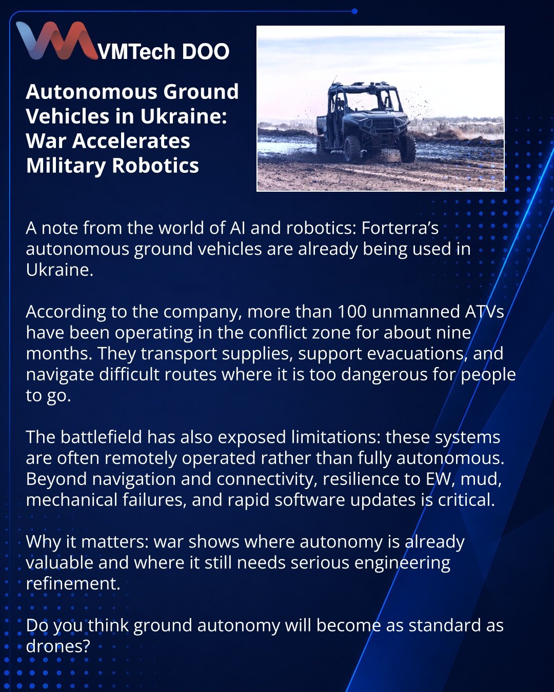 Autonomna kopnena vozila u Ukrajini: kako rat ubrzava razvoj vojne robotike

Prijatelji, želim da podelim zapažanje iz sveta AI i robotike: autonomna kopnena vozila Forterra već se koriste u Ukrajini.

Prema podacima kompanije, više od 100 bespilotnih ATV vozila radi u zoni sukoba već oko devet meseci. Ona prevoze teret, pomažu pri evakuaciji i prolaze složene rute na kojima je ljudima opasno da se nalaze.

Istovremeno, praksa je pokazala i ograničenja: u borbi se tehnika često upravlja daljinsk