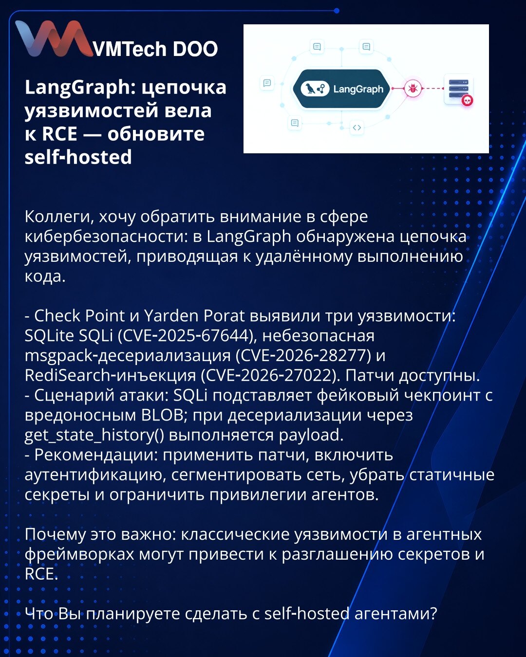 LangGraph: lanac ranjivosti doveo do RCE — ažurirajte self‑hosted

Poštovane kolege, pažnja: u LangGraph otkriven je lanac ranjivosti koji vodi ka RCE.

- Check Point i Yarden Porat otkrili su tri ranjivosti: SQLite SQLi (CVE‑2025‑67644), nesigurna msgpack deserijalizacija (CVE‑2026‑28277) i RediSearch injekcija (CVE‑2026‑27022). Zakrpe dostupne.
- Scenario napada: SQLi ubacuje lažni checkpoint sa zlonamernim BLOB‑om; pri deserijalizaciji u get_state_history() payload se izvršava.
- Preporuke: p