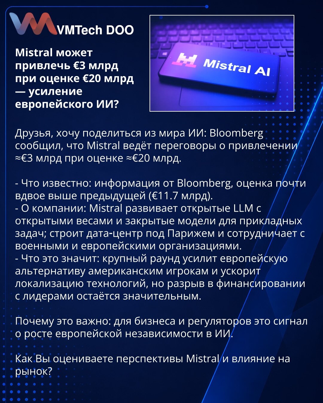 Mistral može privući ≈€3 mlrd uz procenu od ≈€20 mlrd — jačanje evropskog AI?

Prijatelji, želim podeliti vest iz sveta AI: Bloomberg navodi da Mistral pregovara o prikupljanju ≈€3 mlrd uz procenu od ≈€20 mlrd.

- Šta je poznato: izvor Bloomberg; procena je skoro dvostruko veća od prethodne (€11.7 mlrd).
- O kompaniji: Mistral razvija otvorene LLM sa otvorenim težinama i zatvorene modele za primene; gradi data-centar kod Pariza i sarađuje sa vojnim i evropskim organizacijama.
- Šta to znači: vel