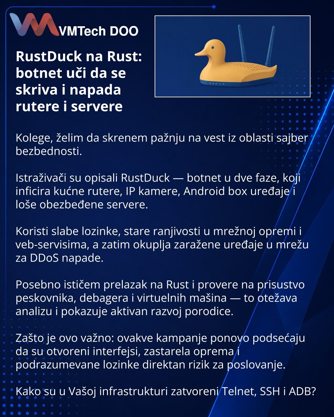 RustDuck na Rust: botnet uči da se skriva i napada rutere i servere

Kolege, želim da skrenem pažnju na vest iz oblasti sajber bezbednosti.

Istraživači su opisali RustDuck — botnet u dve faze, koji inficira kućne rutere, IP kamere, Android box uređaje i loše obezbeđene servere.

Koristi slabe lozinke, stare ranjivosti u mrežnoj opremi i veb-servisima, a zatim okuplja zaražene uređaje u mrežu za DDoS napade.

Posebno ističem prelazak na Rust i provere na prisustvo peskovnika, debagera i virtueln
