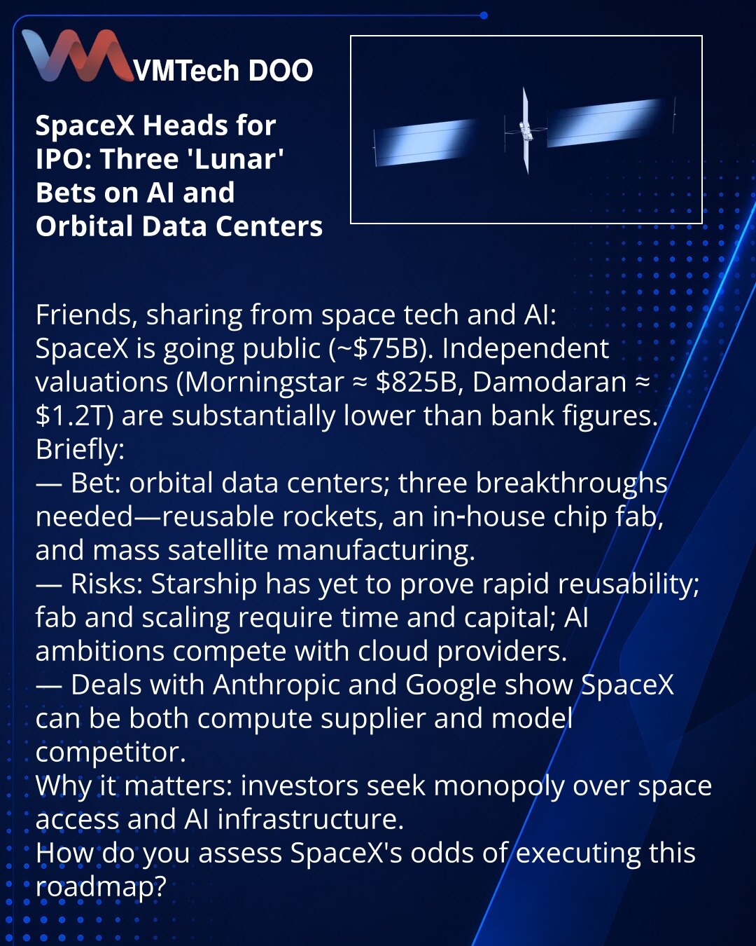 SpaceX izlazi na IPO: tri 'lunarna' projekta za AI i orbitalne data‑centre

Prijatelji, želim da podelim informacije iz sveta svemirskih tehnologija i AI:
SpaceX planira IPO (~$75 mlrd). Nezavisne procene (Morningstar ≈ $825 mlrd, Damodaran ≈ $1,2 trln) znatno su niže od bankarskih.

Kratko:
— Kladnja: orbitalni data‑centri; potrebna su tri proboja — višekratna raketa, sopstvena fabrika čipova i masovna proizvodnja satelita.
— Rizici: Starship još nije dokazao brzu ponovnu upotrebu; fabrika i ob