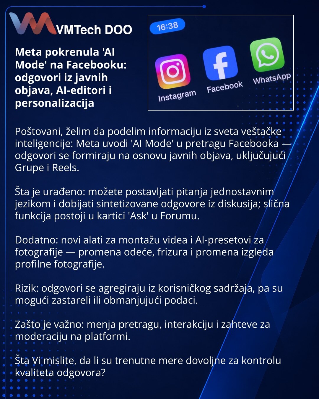 Meta pokrenula 'AI Mode' na Facebooku: odgovori iz javnih objava, AI-editori i personalizacija

Poštovani, želim da podelim informaciju iz sveta veštačke inteligencije: Meta uvodi 'AI Mode' u pretragu Facebooka — odgovori se formiraju na osnovu javnih objava, uključujući Grupe i Reels.

Šta je urađeno: možete postavljati pitanja jednostavnim jezikom i dobijati sintetizovane odgovore iz diskusija; slična funkcija postoji u kartici 'Ask' u Forumu.

Dodatno: novi alati za montažu videa i AI-preseto