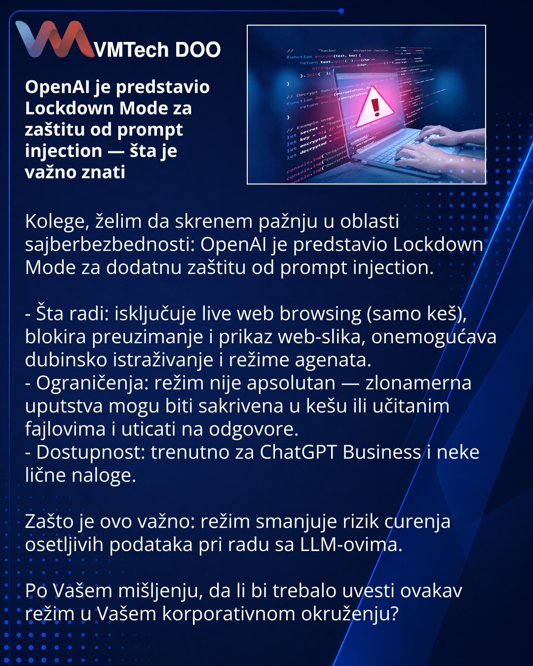 OpenAI je predstavio Lockdown Mode za zaštitu od prompt injection — šta je važno znati

Kolege, želim da skrenem pažnju u oblasti sajberbezbednosti: OpenAI je predstavio Lockdown Mode za dodatnu zaštitu od prompt injection.

- Šta radi: isključuje live web browsing (samo keš), blokira preuzimanje i prikaz web-slika, onemogućava dubinsko istraživanje i režime agenata.
- Ograničenja: režim nije apsolutan — zlonamerna uputstva mogu biti sakrivena u kešu ili učitanim fajlovima i uticati na odgovore.