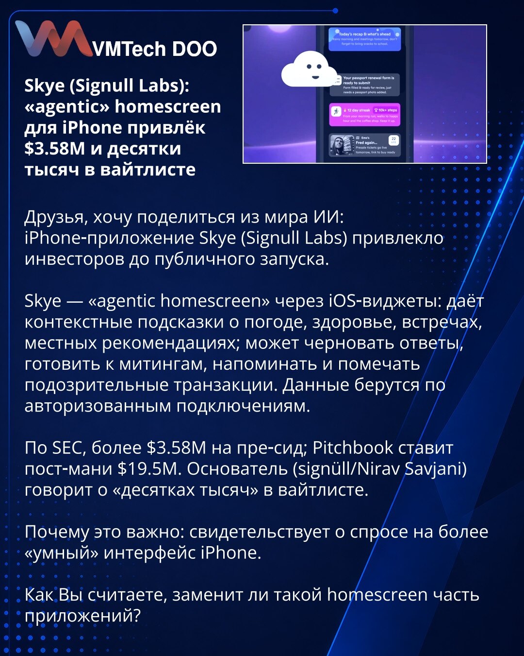 Skye (Signull Labs): „agentic“ homescreen za iPhone prikupio je $3.58M i desetine hiljada na listi čekanja

Želim podeliti iz sveta veštačke inteligencije: iPhone-aplikacija Skye (Signull Labs) privukla je investitore pre lansiranja.
Skye — „agentic“ homescreen kroz iOS vidžete: pruža kontekstualne sugestije (vreme, zdravlje, sastanci, lokalne preporuke); sastavlja nacrte odgovora, priprema Vas za sastanke, podseća i označava sumnjive transakcije. Podaci dolaze preko autorizovanih konekcija.
Pre