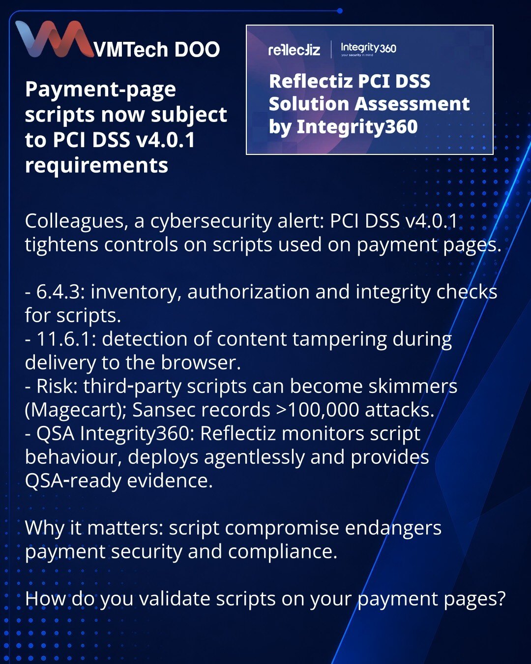 Skripti na stranici za plaćanje sada su pod zahtevima PCI DSS v4.0.1

Kolege, želim da skrenem pažnju iz oblasti sajber bezbednosti: PCI DSS v4.0.1 je pooštrio kontrolu skripti na stranicama za plaćanje.

- 6.4.3: inventarizacija, autorizacija i provera integriteta skripti.
- 11.6.1: otkrivanje manipulacije sadržajem prilikom isporuke u pregledač.
- Rizik: skripti trećih strana mogu postati skimmeri (Magecart); Sansec beleži više od 100.000 napada.
- QSA Integrity360: Reflectiz prati ponašanje,