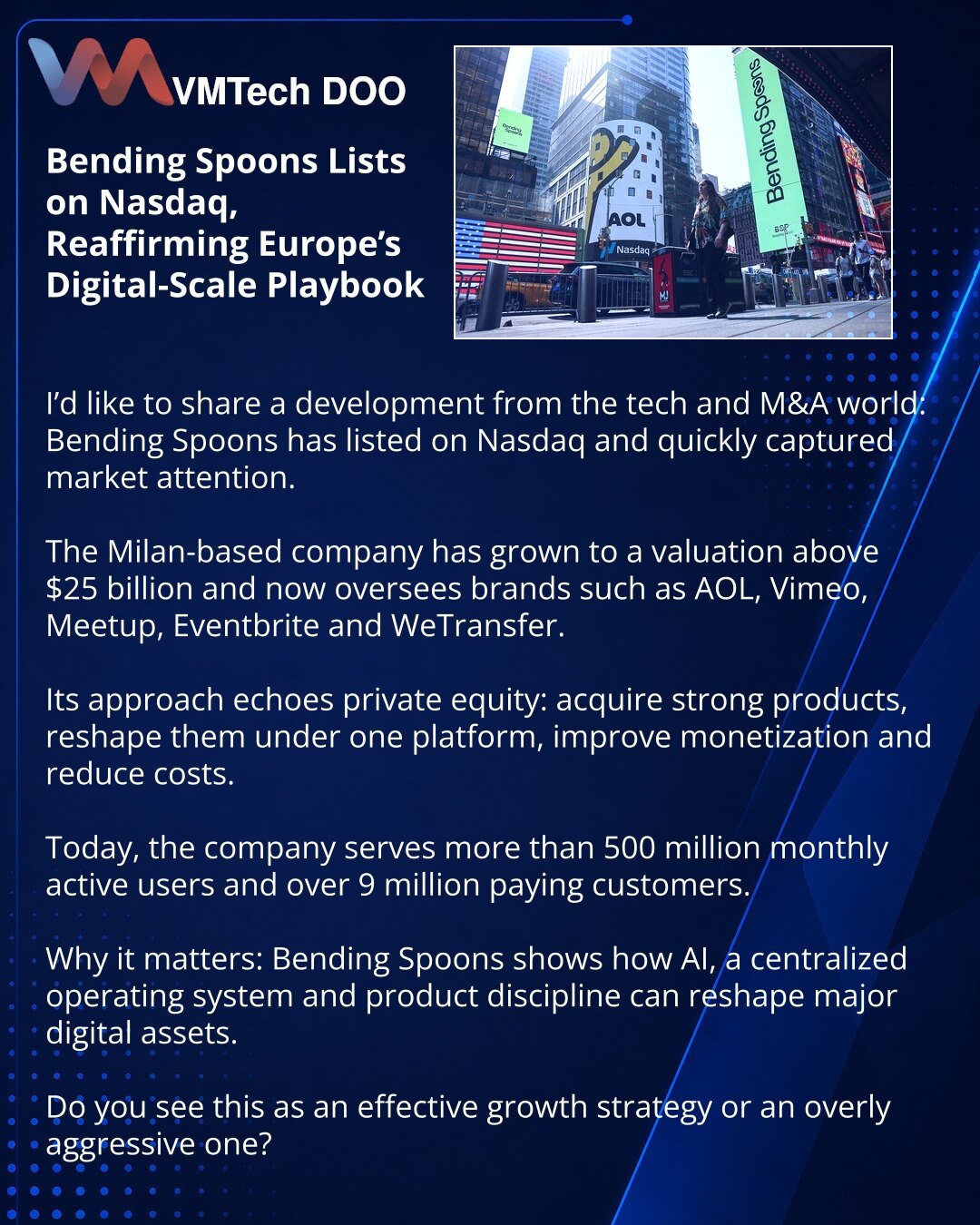 Prijatelji, Bending Spoons je izašao na Nasdaq i još jednom pokazao kako Evropa gradi digitalne gigante

Prijatelji, želim da podelim vest iz sveta tehnologije i M&A: Bending Spoons je izašao na Nasdaq i privukao pažnju tržišta.

Milanska kompanija je dostigla procenu veću od 25 milijardi USD i upravlja brendovima kao što su AOL, Vimeo, Meetup, Eventbrite i WeTransfer.

Njihov model podseća na private equity: kupovina snažnih proizvoda, objedinjavanje pod jednu platformu, veća monetizacija i niž