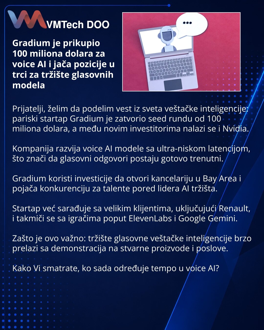 Gradium je prikupio 100 miliona dolara za voice AI i jača pozicije u trci za tržište glasovnih modela

Prijatelji, želim da podelim vest iz sveta veštačke inteligencije: pariski startap Gradium je zatvorio seed rundu od 100 miliona dolara, a među novim investitorima nalazi se i Nvidia.

Kompanija razvija voice AI modele sa ultra-niskom latencijom, što znači da glasovni odgovori postaju gotovo trenutni.

Gradium koristi investicije da otvori kancelariju u Bay Area i pojača konkurenciju za talente