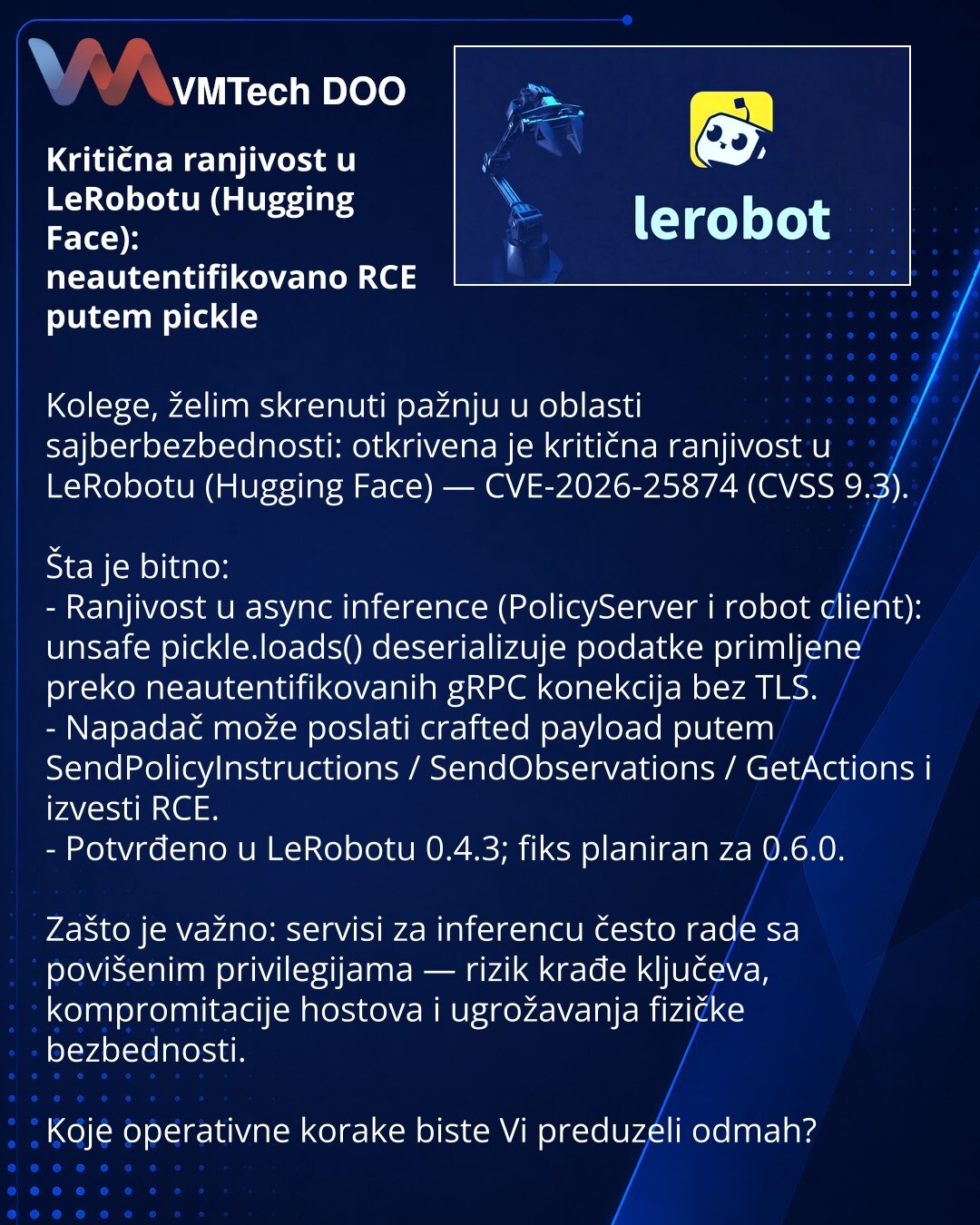 Kritična ranjivost u LeRobotu (Hugging Face): neautentifikovano RCE putem pickle

Kolege, želim skrenuti pažnju u oblasti sajberbezbednosti: otkrivena je kritična ranjivost u LeRobotu (Hugging Face) — CVE-2026-25874 (CVSS 9.3).

Šta je bitno:
- Ranjivost u async inference (PolicyServer i robot client): unsafe pickle.loads() deserializuje podatke primljene preko neautentifikovanih gRPC konekcija bez TLS.
- Napadač može poslati crafted payload putem SendPolicyInstructions / SendObservations / GetA