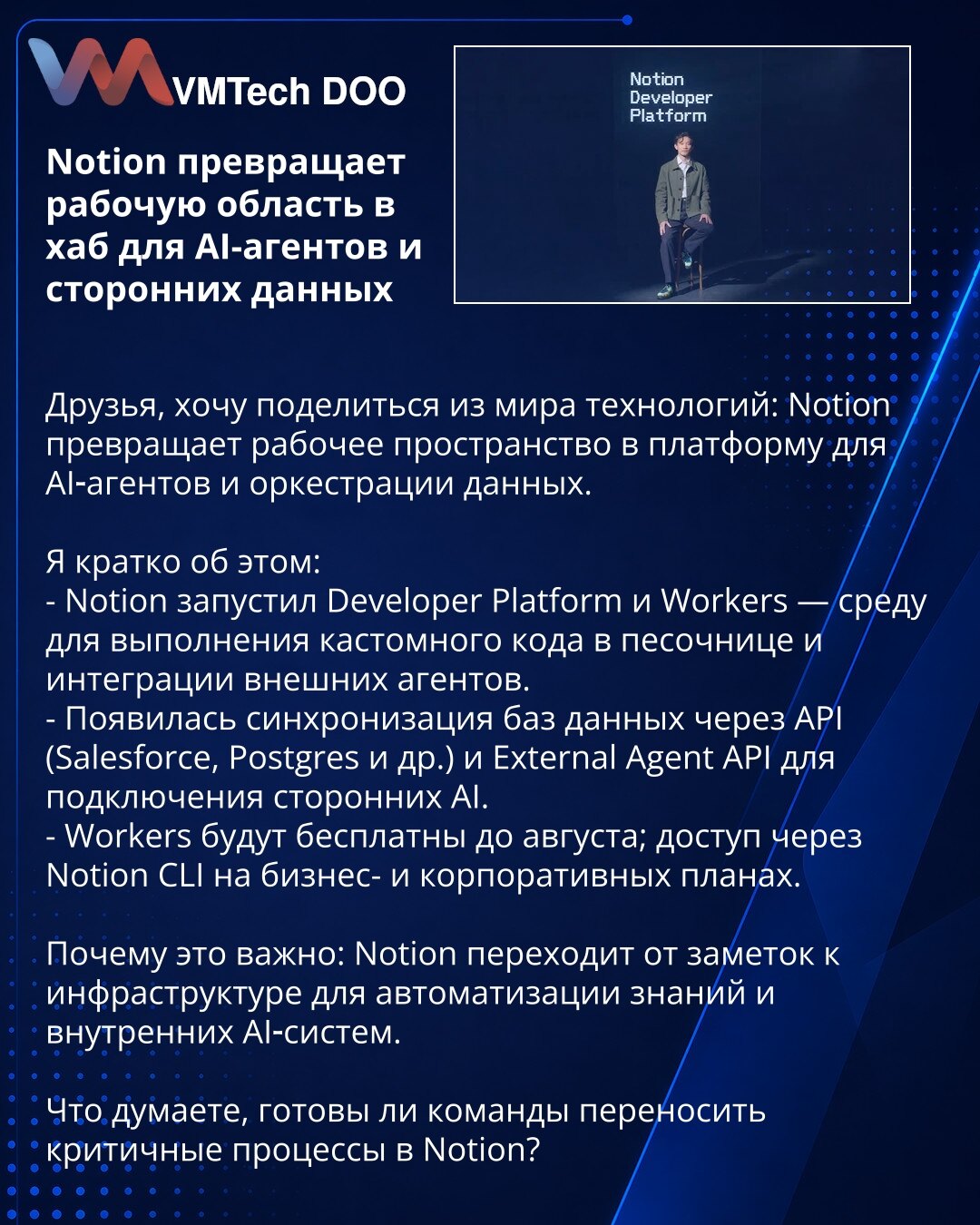 Notion pretvara radni prostor u čvorište za AI-agente i spoljne podatke

Poštovani, želim da podelim novost iz sveta tehnologije: Notion pretvara radni prostor u platformu za AI-agente i orkestraciju podataka.

- Notion je pokrenuo Developer Platform i Workers — okruženje za izvršavanje prilagođenog koda u sandbox-okruženju i integraciju eksternih agenata.
- Omogućena je sinhronizacija baza podataka putem API-ja (Salesforce, Postgres i dr.) i External Agent API za povezivanje eksternih AI.
- Wor